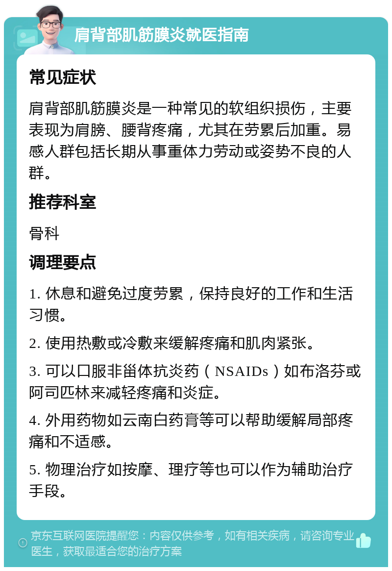 肩背部肌筋膜炎就医指南 常见症状 肩背部肌筋膜炎是一种常见的软组织损伤，主要表现为肩膀、腰背疼痛，尤其在劳累后加重。易感人群包括长期从事重体力劳动或姿势不良的人群。 推荐科室 骨科 调理要点 1. 休息和避免过度劳累，保持良好的工作和生活习惯。 2. 使用热敷或冷敷来缓解疼痛和肌肉紧张。 3. 可以口服非甾体抗炎药（NSAIDs）如布洛芬或阿司匹林来减轻疼痛和炎症。 4. 外用药物如云南白药膏等可以帮助缓解局部疼痛和不适感。 5. 物理治疗如按摩、理疗等也可以作为辅助治疗手段。