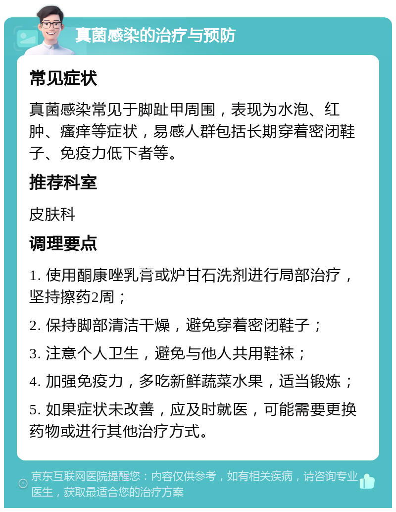 真菌感染的治疗与预防 常见症状 真菌感染常见于脚趾甲周围，表现为水泡、红肿、瘙痒等症状，易感人群包括长期穿着密闭鞋子、免疫力低下者等。 推荐科室 皮肤科 调理要点 1. 使用酮康唑乳膏或炉甘石洗剂进行局部治疗，坚持擦药2周； 2. 保持脚部清洁干燥，避免穿着密闭鞋子； 3. 注意个人卫生，避免与他人共用鞋袜； 4. 加强免疫力，多吃新鲜蔬菜水果，适当锻炼； 5. 如果症状未改善，应及时就医，可能需要更换药物或进行其他治疗方式。