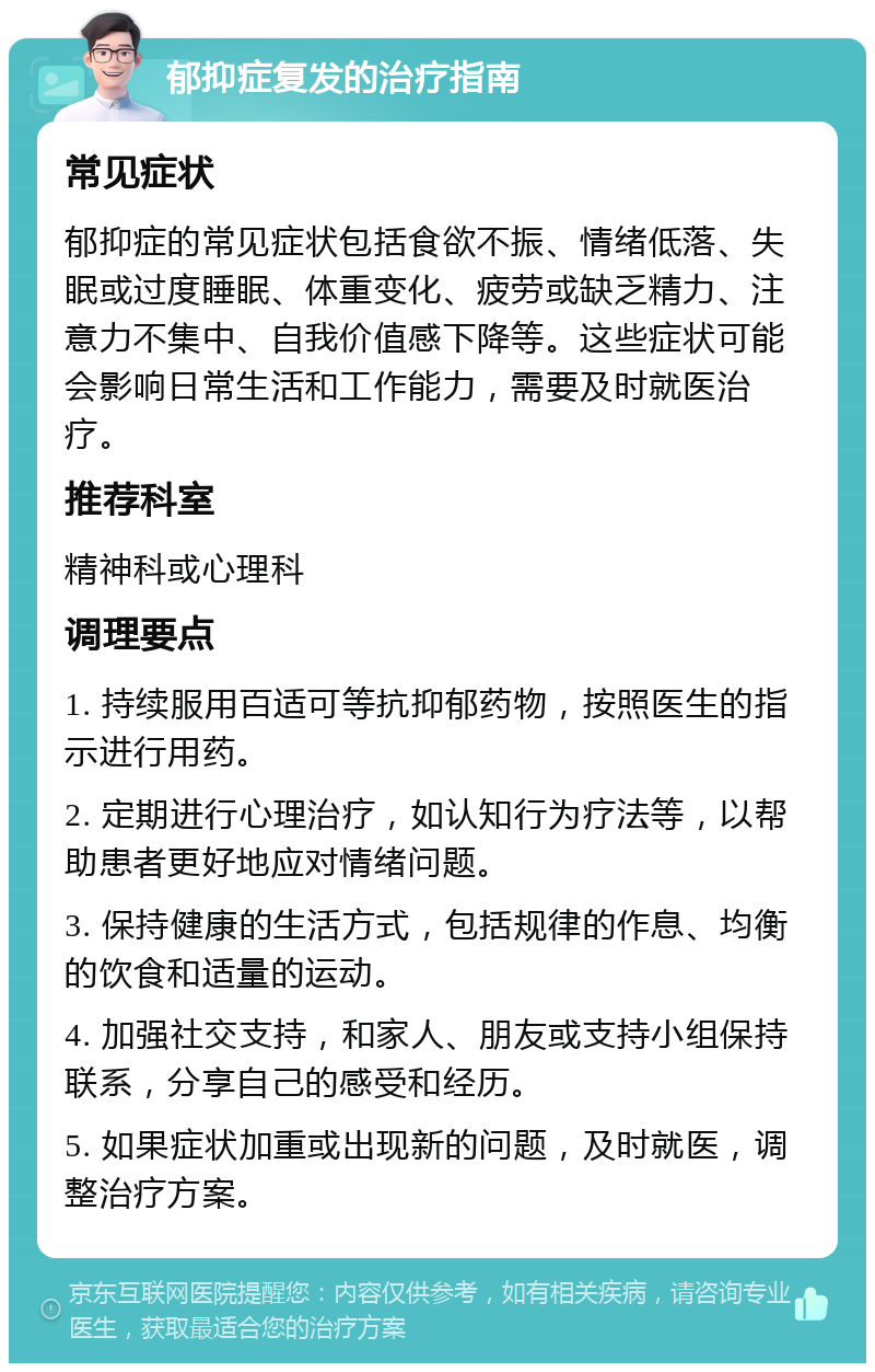 郁抑症复发的治疗指南 常见症状 郁抑症的常见症状包括食欲不振、情绪低落、失眠或过度睡眠、体重变化、疲劳或缺乏精力、注意力不集中、自我价值感下降等。这些症状可能会影响日常生活和工作能力，需要及时就医治疗。 推荐科室 精神科或心理科 调理要点 1. 持续服用百适可等抗抑郁药物，按照医生的指示进行用药。 2. 定期进行心理治疗，如认知行为疗法等，以帮助患者更好地应对情绪问题。 3. 保持健康的生活方式，包括规律的作息、均衡的饮食和适量的运动。 4. 加强社交支持，和家人、朋友或支持小组保持联系，分享自己的感受和经历。 5. 如果症状加重或出现新的问题，及时就医，调整治疗方案。