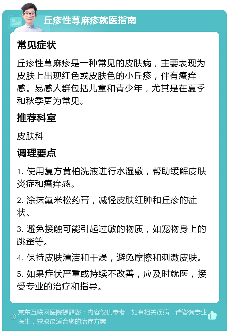 丘疹性荨麻疹就医指南 常见症状 丘疹性荨麻疹是一种常见的皮肤病，主要表现为皮肤上出现红色或皮肤色的小丘疹，伴有瘙痒感。易感人群包括儿童和青少年，尤其是在夏季和秋季更为常见。 推荐科室 皮肤科 调理要点 1. 使用复方黄柏洗液进行水湿敷，帮助缓解皮肤炎症和瘙痒感。 2. 涂抹氟米松药膏，减轻皮肤红肿和丘疹的症状。 3. 避免接触可能引起过敏的物质，如宠物身上的跳蚤等。 4. 保持皮肤清洁和干燥，避免摩擦和刺激皮肤。 5. 如果症状严重或持续不改善，应及时就医，接受专业的治疗和指导。