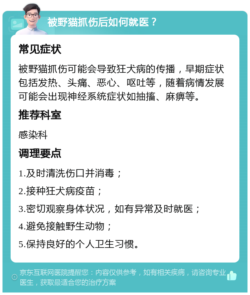 被野猫抓伤后如何就医？ 常见症状 被野猫抓伤可能会导致狂犬病的传播，早期症状包括发热、头痛、恶心、呕吐等，随着病情发展可能会出现神经系统症状如抽搐、麻痹等。 推荐科室 感染科 调理要点 1.及时清洗伤口并消毒； 2.接种狂犬病疫苗； 3.密切观察身体状况，如有异常及时就医； 4.避免接触野生动物； 5.保持良好的个人卫生习惯。