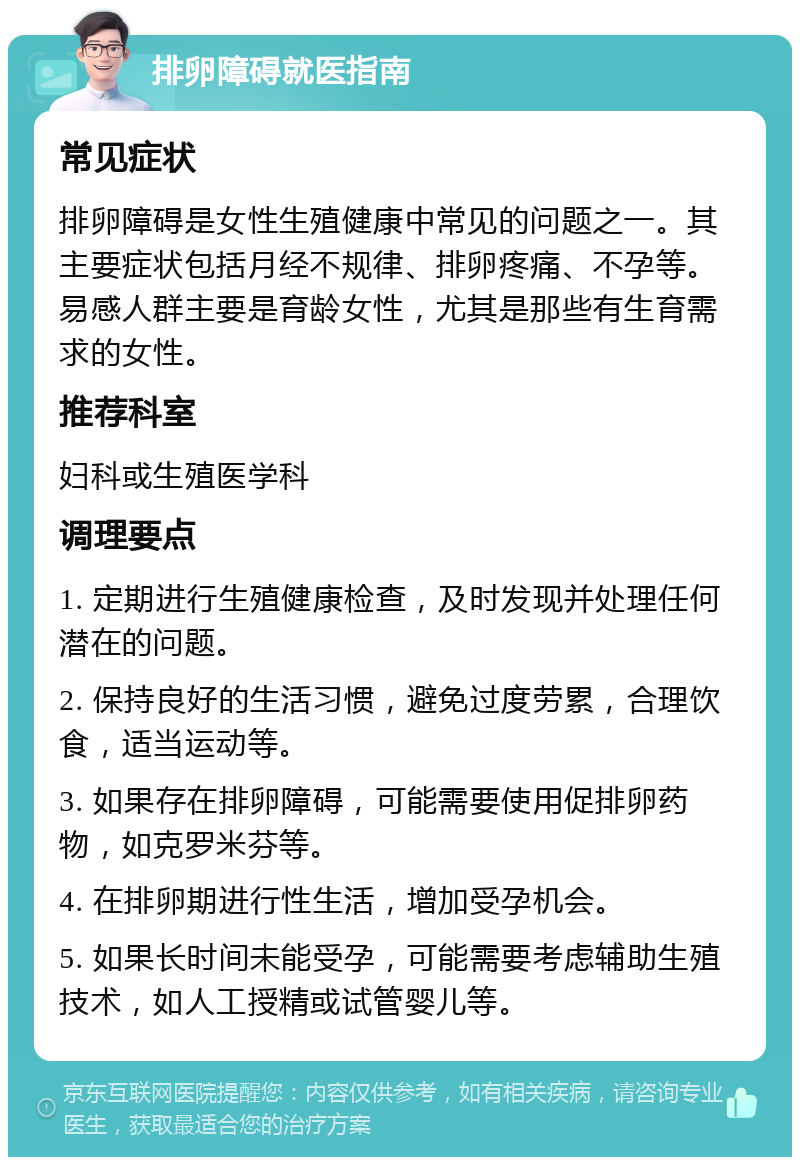 排卵障碍就医指南 常见症状 排卵障碍是女性生殖健康中常见的问题之一。其主要症状包括月经不规律、排卵疼痛、不孕等。易感人群主要是育龄女性，尤其是那些有生育需求的女性。 推荐科室 妇科或生殖医学科 调理要点 1. 定期进行生殖健康检查，及时发现并处理任何潜在的问题。 2. 保持良好的生活习惯，避免过度劳累，合理饮食，适当运动等。 3. 如果存在排卵障碍，可能需要使用促排卵药物，如克罗米芬等。 4. 在排卵期进行性生活，增加受孕机会。 5. 如果长时间未能受孕，可能需要考虑辅助生殖技术，如人工授精或试管婴儿等。