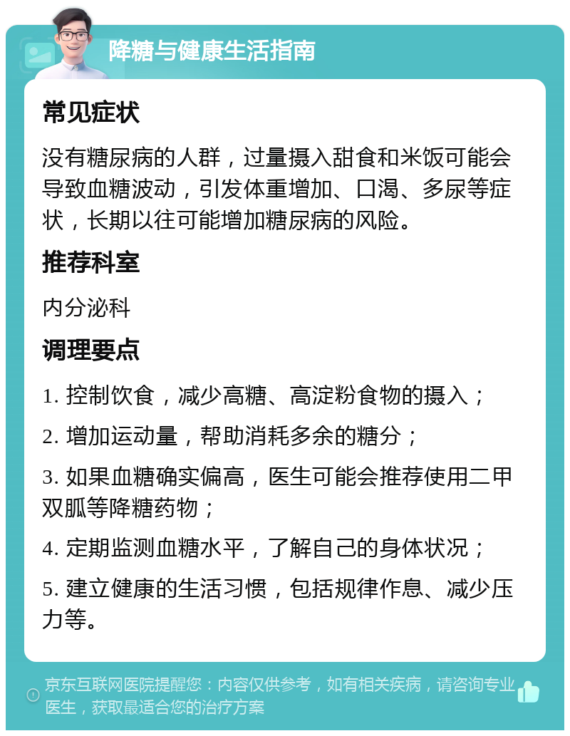 降糖与健康生活指南 常见症状 没有糖尿病的人群，过量摄入甜食和米饭可能会导致血糖波动，引发体重增加、口渴、多尿等症状，长期以往可能增加糖尿病的风险。 推荐科室 内分泌科 调理要点 1. 控制饮食，减少高糖、高淀粉食物的摄入； 2. 增加运动量，帮助消耗多余的糖分； 3. 如果血糖确实偏高，医生可能会推荐使用二甲双胍等降糖药物； 4. 定期监测血糖水平，了解自己的身体状况； 5. 建立健康的生活习惯，包括规律作息、减少压力等。