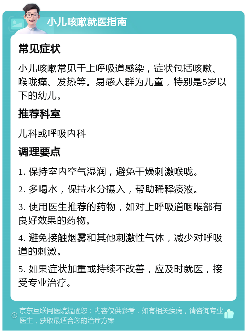 小儿咳嗽就医指南 常见症状 小儿咳嗽常见于上呼吸道感染，症状包括咳嗽、喉咙痛、发热等。易感人群为儿童，特别是5岁以下的幼儿。 推荐科室 儿科或呼吸内科 调理要点 1. 保持室内空气湿润，避免干燥刺激喉咙。 2. 多喝水，保持水分摄入，帮助稀释痰液。 3. 使用医生推荐的药物，如对上呼吸道咽喉部有良好效果的药物。 4. 避免接触烟雾和其他刺激性气体，减少对呼吸道的刺激。 5. 如果症状加重或持续不改善，应及时就医，接受专业治疗。