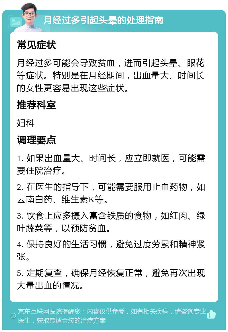 月经过多引起头晕的处理指南 常见症状 月经过多可能会导致贫血，进而引起头晕、眼花等症状。特别是在月经期间，出血量大、时间长的女性更容易出现这些症状。 推荐科室 妇科 调理要点 1. 如果出血量大、时间长，应立即就医，可能需要住院治疗。 2. 在医生的指导下，可能需要服用止血药物，如云南白药、维生素K等。 3. 饮食上应多摄入富含铁质的食物，如红肉、绿叶蔬菜等，以预防贫血。 4. 保持良好的生活习惯，避免过度劳累和精神紧张。 5. 定期复查，确保月经恢复正常，避免再次出现大量出血的情况。