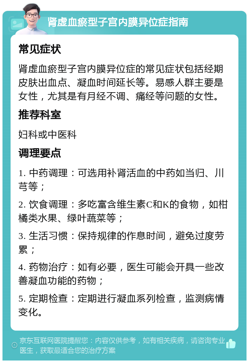 肾虚血瘀型子宫内膜异位症指南 常见症状 肾虚血瘀型子宫内膜异位症的常见症状包括经期皮肤出血点、凝血时间延长等。易感人群主要是女性，尤其是有月经不调、痛经等问题的女性。 推荐科室 妇科或中医科 调理要点 1. 中药调理：可选用补肾活血的中药如当归、川芎等； 2. 饮食调理：多吃富含维生素C和K的食物，如柑橘类水果、绿叶蔬菜等； 3. 生活习惯：保持规律的作息时间，避免过度劳累； 4. 药物治疗：如有必要，医生可能会开具一些改善凝血功能的药物； 5. 定期检查：定期进行凝血系列检查，监测病情变化。