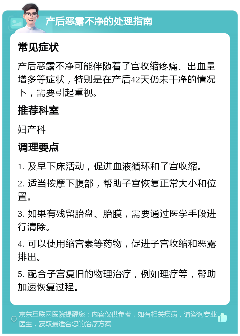 产后恶露不净的处理指南 常见症状 产后恶露不净可能伴随着子宫收缩疼痛、出血量增多等症状，特别是在产后42天仍未干净的情况下，需要引起重视。 推荐科室 妇产科 调理要点 1. 及早下床活动，促进血液循环和子宫收缩。 2. 适当按摩下腹部，帮助子宫恢复正常大小和位置。 3. 如果有残留胎盘、胎膜，需要通过医学手段进行清除。 4. 可以使用缩宫素等药物，促进子宫收缩和恶露排出。 5. 配合子宫复旧的物理治疗，例如理疗等，帮助加速恢复过程。