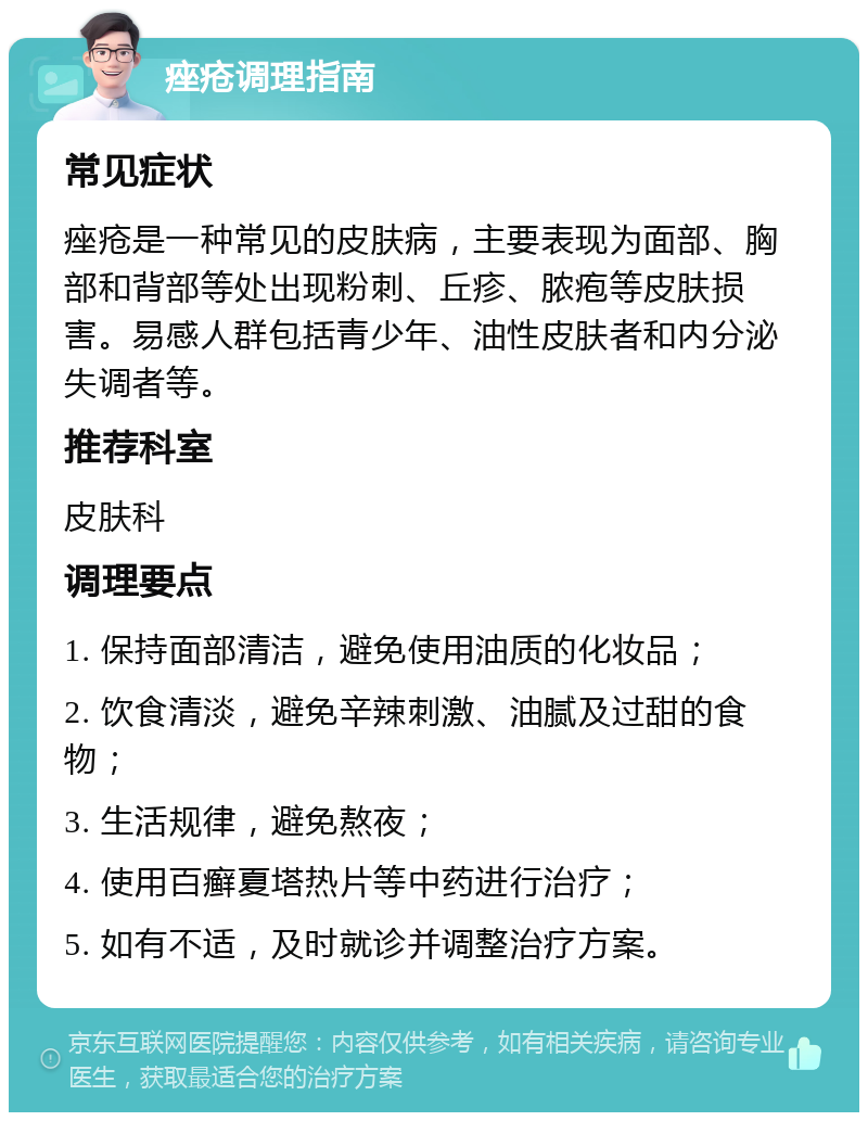 痤疮调理指南 常见症状 痤疮是一种常见的皮肤病，主要表现为面部、胸部和背部等处出现粉刺、丘疹、脓疱等皮肤损害。易感人群包括青少年、油性皮肤者和内分泌失调者等。 推荐科室 皮肤科 调理要点 1. 保持面部清洁，避免使用油质的化妆品； 2. 饮食清淡，避免辛辣刺激、油腻及过甜的食物； 3. 生活规律，避免熬夜； 4. 使用百癣夏塔热片等中药进行治疗； 5. 如有不适，及时就诊并调整治疗方案。