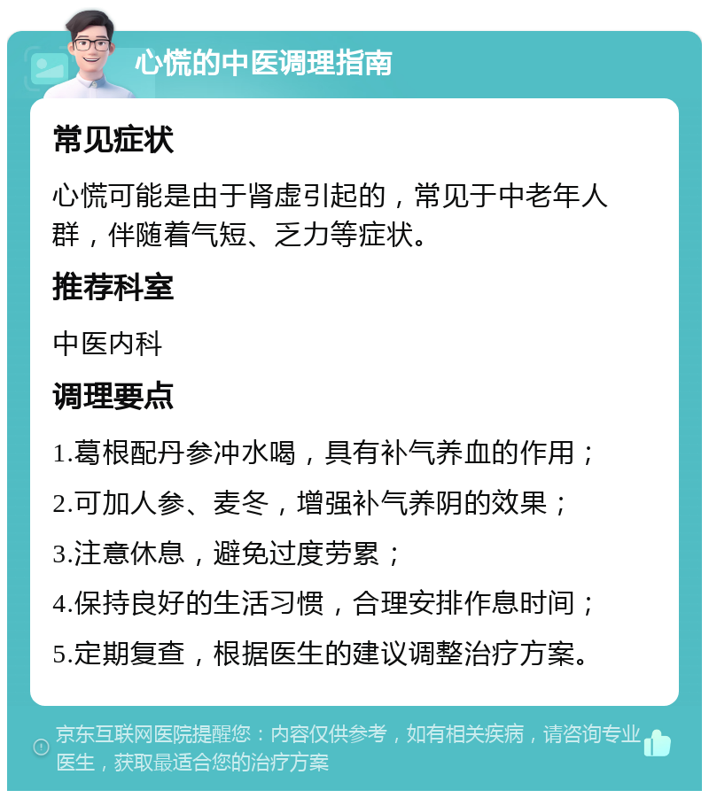 心慌的中医调理指南 常见症状 心慌可能是由于肾虚引起的，常见于中老年人群，伴随着气短、乏力等症状。 推荐科室 中医内科 调理要点 1.葛根配丹参冲水喝，具有补气养血的作用； 2.可加人参、麦冬，增强补气养阴的效果； 3.注意休息，避免过度劳累； 4.保持良好的生活习惯，合理安排作息时间； 5.定期复查，根据医生的建议调整治疗方案。