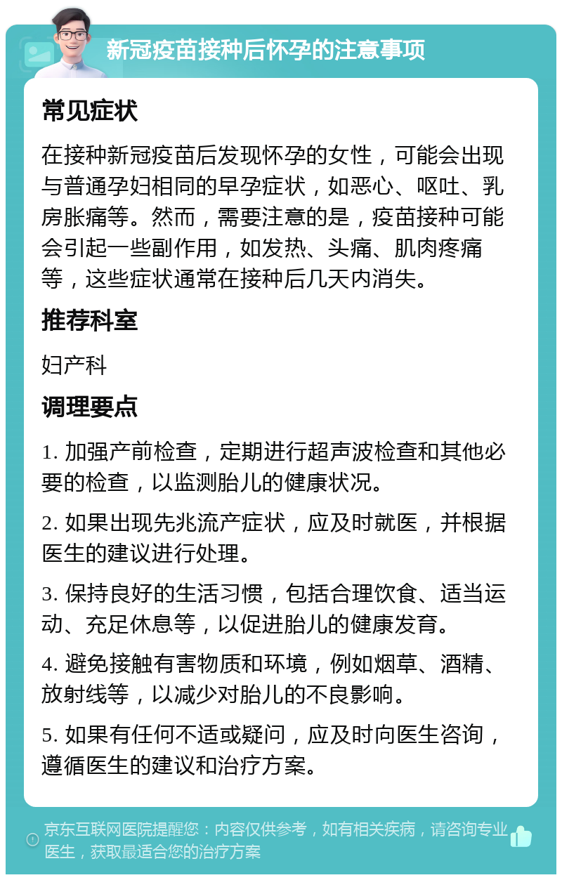 新冠疫苗接种后怀孕的注意事项 常见症状 在接种新冠疫苗后发现怀孕的女性，可能会出现与普通孕妇相同的早孕症状，如恶心、呕吐、乳房胀痛等。然而，需要注意的是，疫苗接种可能会引起一些副作用，如发热、头痛、肌肉疼痛等，这些症状通常在接种后几天内消失。 推荐科室 妇产科 调理要点 1. 加强产前检查，定期进行超声波检查和其他必要的检查，以监测胎儿的健康状况。 2. 如果出现先兆流产症状，应及时就医，并根据医生的建议进行处理。 3. 保持良好的生活习惯，包括合理饮食、适当运动、充足休息等，以促进胎儿的健康发育。 4. 避免接触有害物质和环境，例如烟草、酒精、放射线等，以减少对胎儿的不良影响。 5. 如果有任何不适或疑问，应及时向医生咨询，遵循医生的建议和治疗方案。