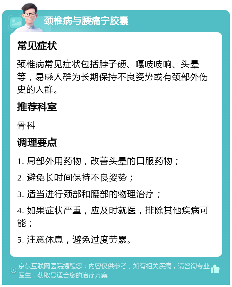 颈椎病与腰痛宁胶囊 常见症状 颈椎病常见症状包括脖子硬、嘎吱吱响、头晕等，易感人群为长期保持不良姿势或有颈部外伤史的人群。 推荐科室 骨科 调理要点 1. 局部外用药物，改善头晕的口服药物； 2. 避免长时间保持不良姿势； 3. 适当进行颈部和腰部的物理治疗； 4. 如果症状严重，应及时就医，排除其他疾病可能； 5. 注意休息，避免过度劳累。