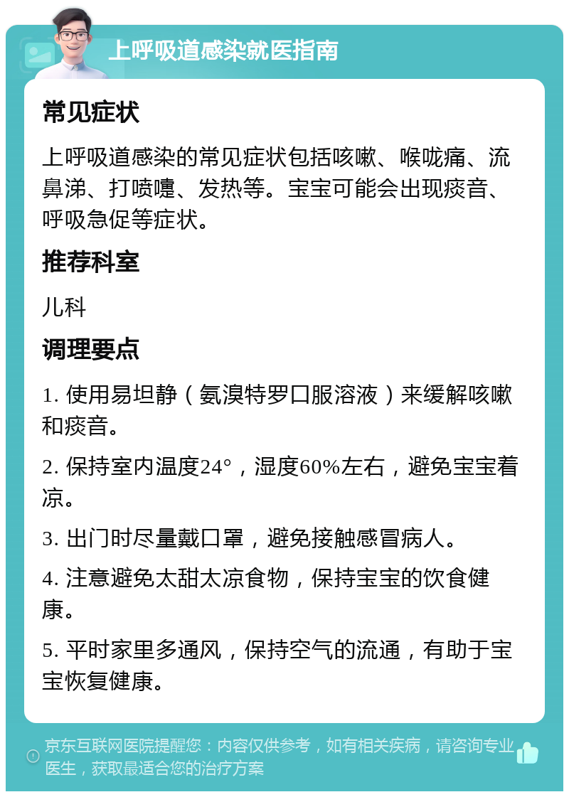 上呼吸道感染就医指南 常见症状 上呼吸道感染的常见症状包括咳嗽、喉咙痛、流鼻涕、打喷嚏、发热等。宝宝可能会出现痰音、呼吸急促等症状。 推荐科室 儿科 调理要点 1. 使用易坦静（氨溴特罗口服溶液）来缓解咳嗽和痰音。 2. 保持室内温度24°，湿度60%左右，避免宝宝着凉。 3. 出门时尽量戴口罩，避免接触感冒病人。 4. 注意避免太甜太凉食物，保持宝宝的饮食健康。 5. 平时家里多通风，保持空气的流通，有助于宝宝恢复健康。