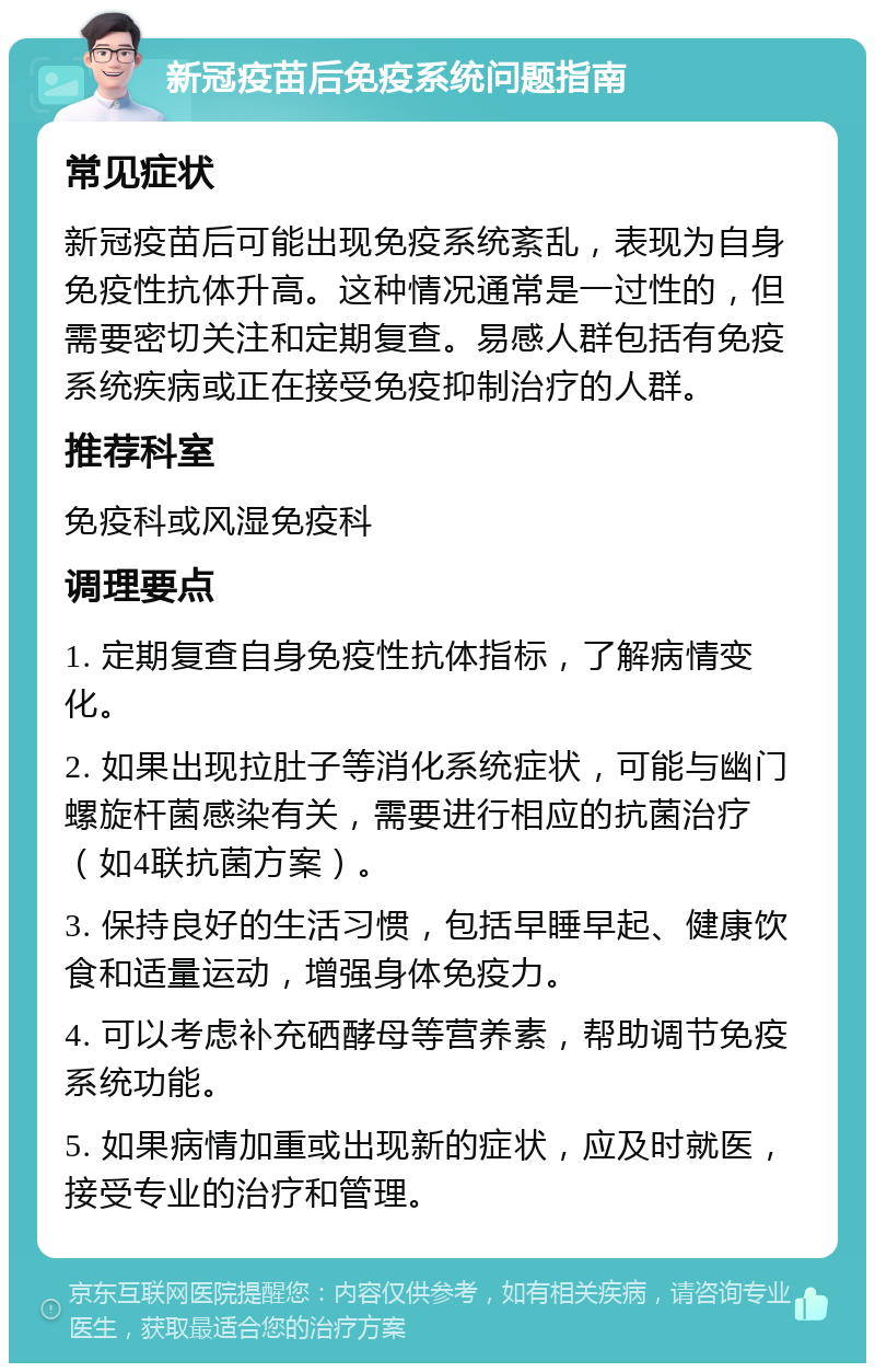 新冠疫苗后免疫系统问题指南 常见症状 新冠疫苗后可能出现免疫系统紊乱，表现为自身免疫性抗体升高。这种情况通常是一过性的，但需要密切关注和定期复查。易感人群包括有免疫系统疾病或正在接受免疫抑制治疗的人群。 推荐科室 免疫科或风湿免疫科 调理要点 1. 定期复查自身免疫性抗体指标，了解病情变化。 2. 如果出现拉肚子等消化系统症状，可能与幽门螺旋杆菌感染有关，需要进行相应的抗菌治疗（如4联抗菌方案）。 3. 保持良好的生活习惯，包括早睡早起、健康饮食和适量运动，增强身体免疫力。 4. 可以考虑补充硒酵母等营养素，帮助调节免疫系统功能。 5. 如果病情加重或出现新的症状，应及时就医，接受专业的治疗和管理。