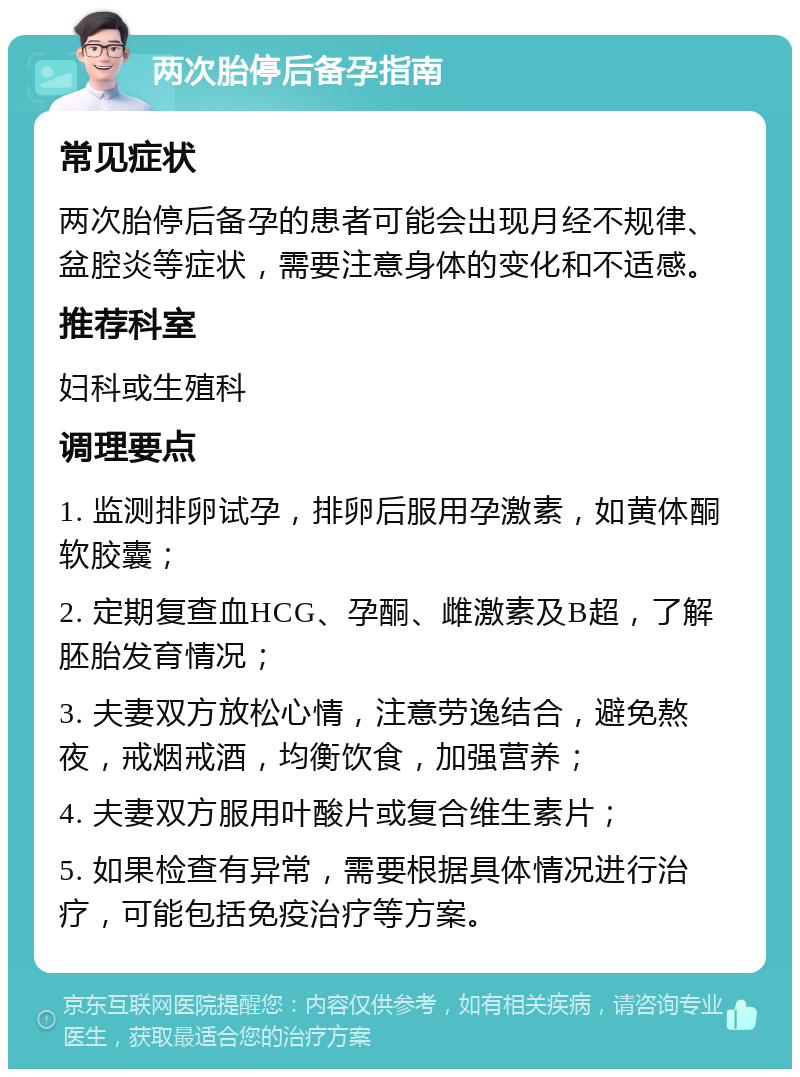 两次胎停后备孕指南 常见症状 两次胎停后备孕的患者可能会出现月经不规律、盆腔炎等症状，需要注意身体的变化和不适感。 推荐科室 妇科或生殖科 调理要点 1. 监测排卵试孕，排卵后服用孕激素，如黄体酮软胶囊； 2. 定期复查血HCG、孕酮、雌激素及B超，了解胚胎发育情况； 3. 夫妻双方放松心情，注意劳逸结合，避免熬夜，戒烟戒酒，均衡饮食，加强营养； 4. 夫妻双方服用叶酸片或复合维生素片； 5. 如果检查有异常，需要根据具体情况进行治疗，可能包括免疫治疗等方案。