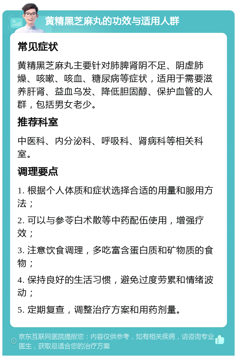 黄精黑芝麻丸的功效与适用人群 常见症状 黄精黑芝麻丸主要针对肺脾肾阴不足、阴虚肺燥、咳嗽、咳血、糖尿病等症状，适用于需要滋养肝肾、益血乌发、降低胆固醇、保护血管的人群，包括男女老少。 推荐科室 中医科、内分泌科、呼吸科、肾病科等相关科室。 调理要点 1. 根据个人体质和症状选择合适的用量和服用方法； 2. 可以与参苓白术散等中药配伍使用，增强疗效； 3. 注意饮食调理，多吃富含蛋白质和矿物质的食物； 4. 保持良好的生活习惯，避免过度劳累和情绪波动； 5. 定期复查，调整治疗方案和用药剂量。