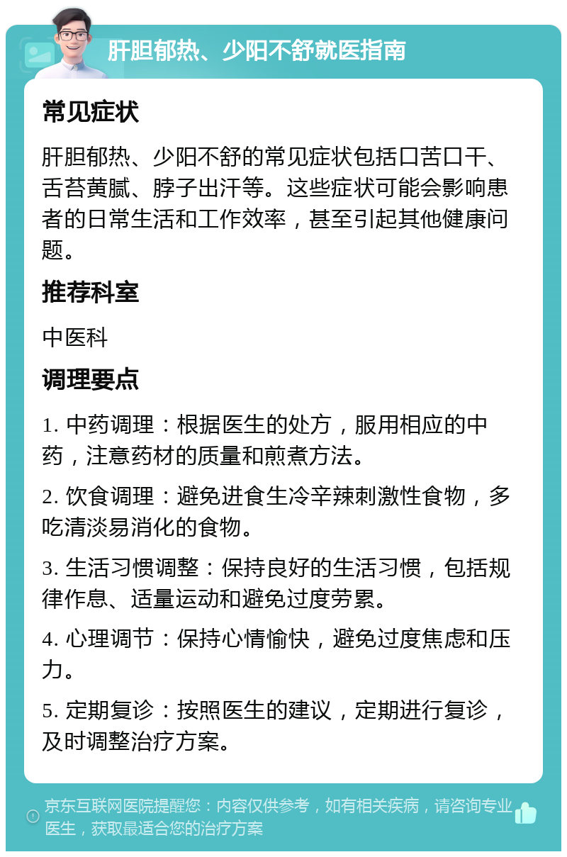 肝胆郁热、少阳不舒就医指南 常见症状 肝胆郁热、少阳不舒的常见症状包括口苦口干、舌苔黄腻、脖子出汗等。这些症状可能会影响患者的日常生活和工作效率，甚至引起其他健康问题。 推荐科室 中医科 调理要点 1. 中药调理：根据医生的处方，服用相应的中药，注意药材的质量和煎煮方法。 2. 饮食调理：避免进食生冷辛辣刺激性食物，多吃清淡易消化的食物。 3. 生活习惯调整：保持良好的生活习惯，包括规律作息、适量运动和避免过度劳累。 4. 心理调节：保持心情愉快，避免过度焦虑和压力。 5. 定期复诊：按照医生的建议，定期进行复诊，及时调整治疗方案。