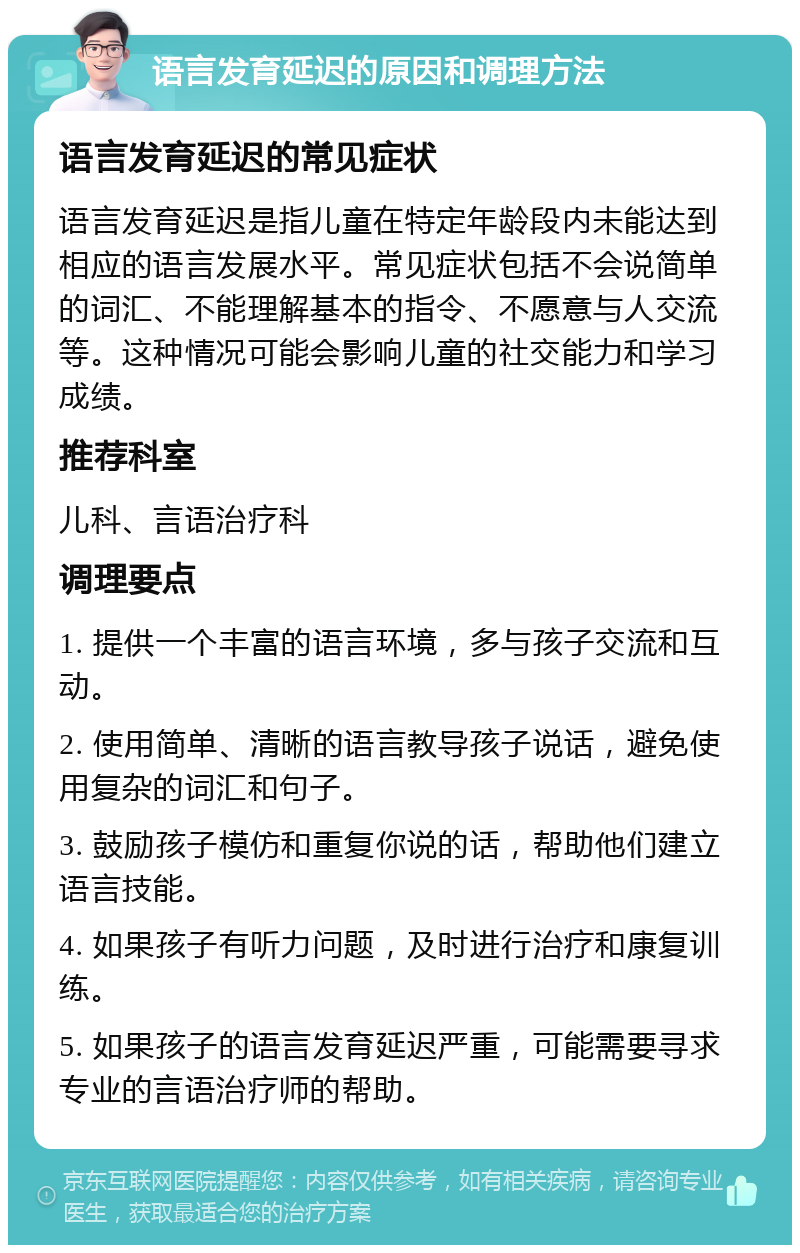 语言发育延迟的原因和调理方法 语言发育延迟的常见症状 语言发育延迟是指儿童在特定年龄段内未能达到相应的语言发展水平。常见症状包括不会说简单的词汇、不能理解基本的指令、不愿意与人交流等。这种情况可能会影响儿童的社交能力和学习成绩。 推荐科室 儿科、言语治疗科 调理要点 1. 提供一个丰富的语言环境，多与孩子交流和互动。 2. 使用简单、清晰的语言教导孩子说话，避免使用复杂的词汇和句子。 3. 鼓励孩子模仿和重复你说的话，帮助他们建立语言技能。 4. 如果孩子有听力问题，及时进行治疗和康复训练。 5. 如果孩子的语言发育延迟严重，可能需要寻求专业的言语治疗师的帮助。