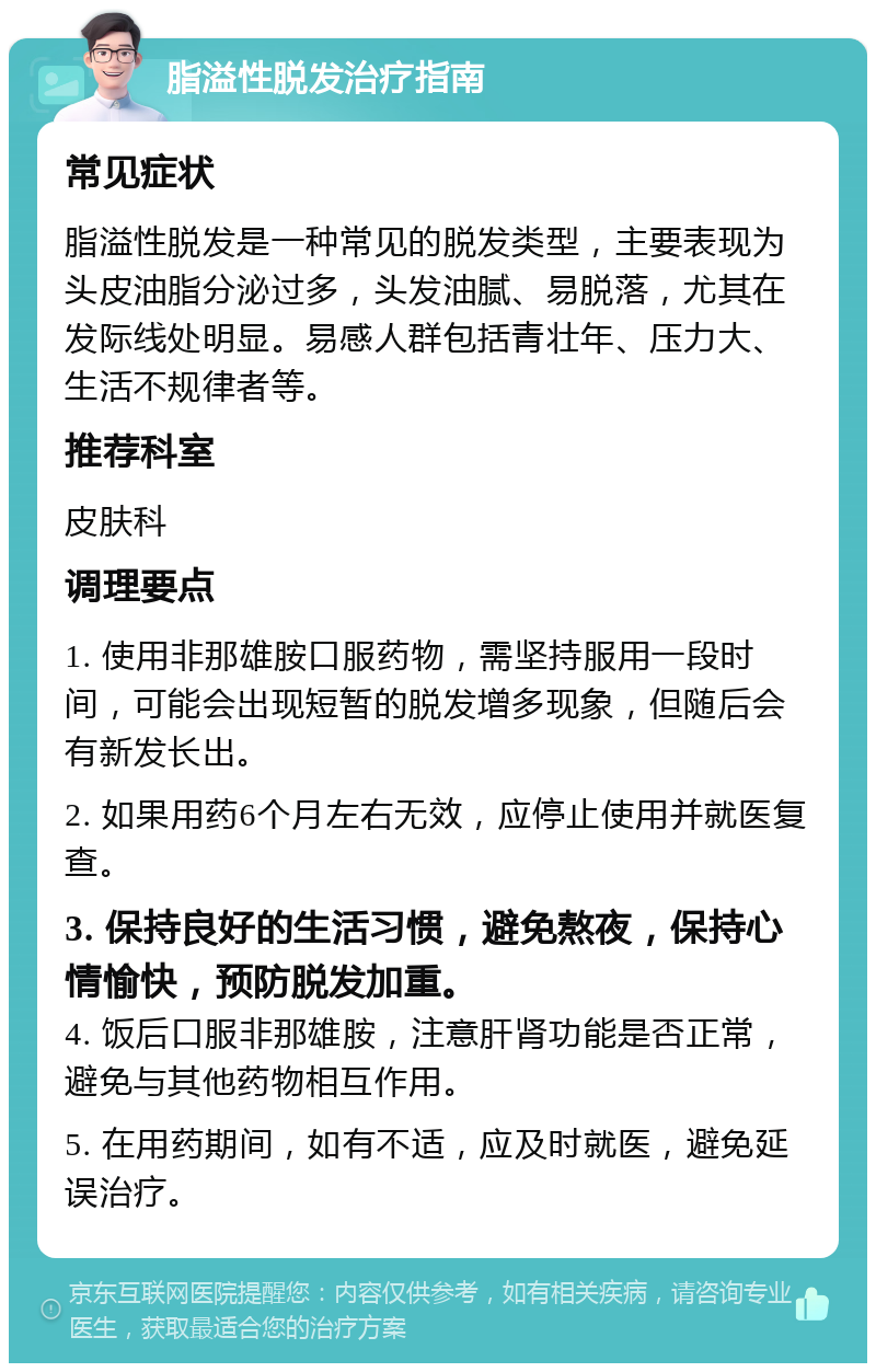 脂溢性脱发治疗指南 常见症状 脂溢性脱发是一种常见的脱发类型，主要表现为头皮油脂分泌过多，头发油腻、易脱落，尤其在发际线处明显。易感人群包括青壮年、压力大、生活不规律者等。 推荐科室 皮肤科 调理要点 1. 使用非那雄胺口服药物，需坚持服用一段时间，可能会出现短暂的脱发增多现象，但随后会有新发长出。 2. 如果用药6个月左右无效，应停止使用并就医复查。 3. 保持良好的生活习惯，避免熬夜，保持心情愉快，预防脱发加重。 4. 饭后口服非那雄胺，注意肝肾功能是否正常，避免与其他药物相互作用。 5. 在用药期间，如有不适，应及时就医，避免延误治疗。