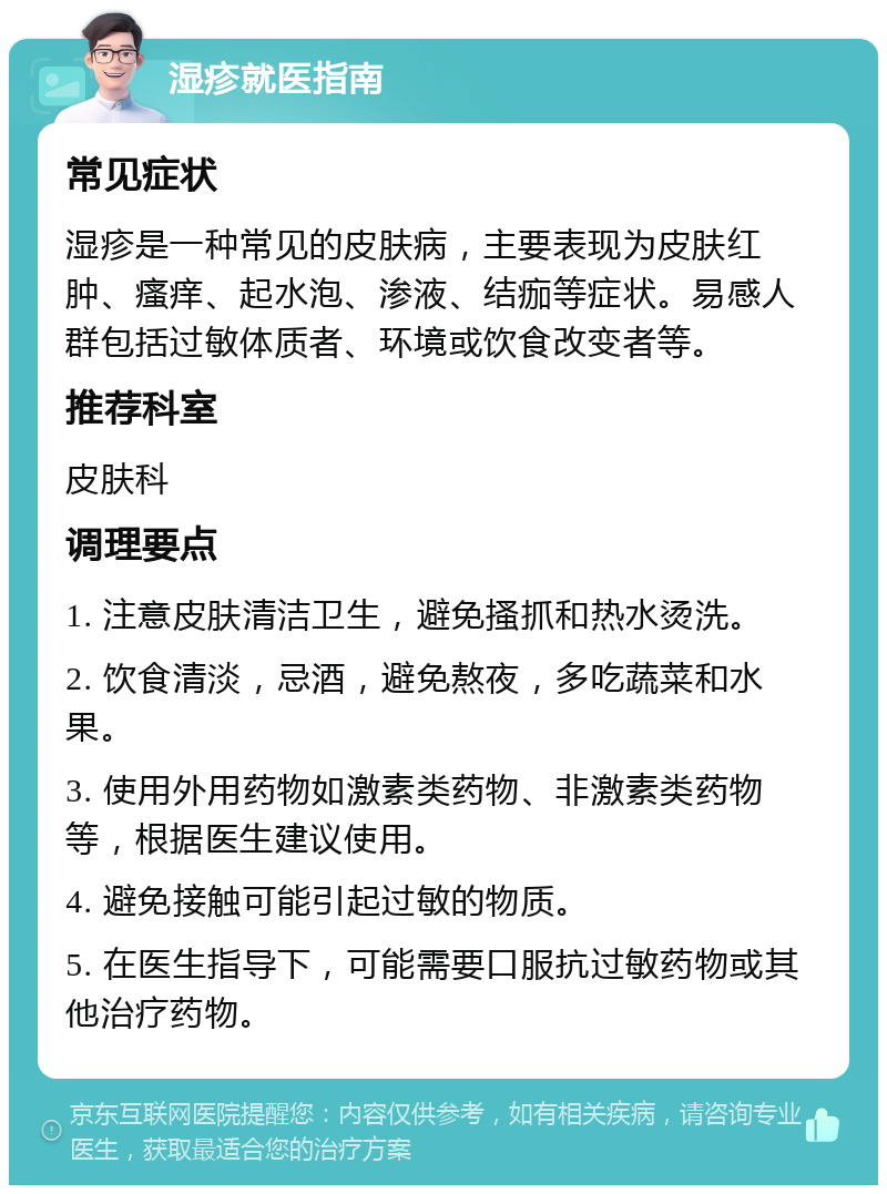 湿疹就医指南 常见症状 湿疹是一种常见的皮肤病，主要表现为皮肤红肿、瘙痒、起水泡、渗液、结痂等症状。易感人群包括过敏体质者、环境或饮食改变者等。 推荐科室 皮肤科 调理要点 1. 注意皮肤清洁卫生，避免搔抓和热水烫洗。 2. 饮食清淡，忌酒，避免熬夜，多吃蔬菜和水果。 3. 使用外用药物如激素类药物、非激素类药物等，根据医生建议使用。 4. 避免接触可能引起过敏的物质。 5. 在医生指导下，可能需要口服抗过敏药物或其他治疗药物。