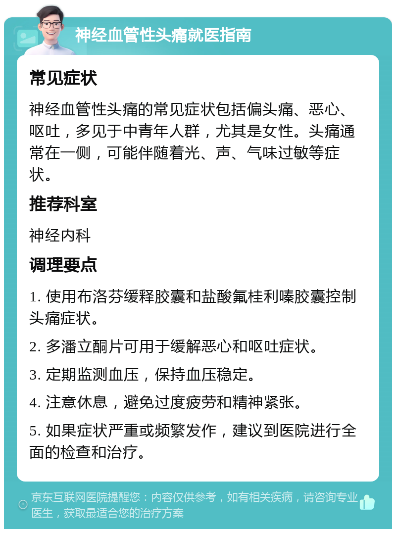 神经血管性头痛就医指南 常见症状 神经血管性头痛的常见症状包括偏头痛、恶心、呕吐，多见于中青年人群，尤其是女性。头痛通常在一侧，可能伴随着光、声、气味过敏等症状。 推荐科室 神经内科 调理要点 1. 使用布洛芬缓释胶囊和盐酸氟桂利嗪胶囊控制头痛症状。 2. 多潘立酮片可用于缓解恶心和呕吐症状。 3. 定期监测血压，保持血压稳定。 4. 注意休息，避免过度疲劳和精神紧张。 5. 如果症状严重或频繁发作，建议到医院进行全面的检查和治疗。