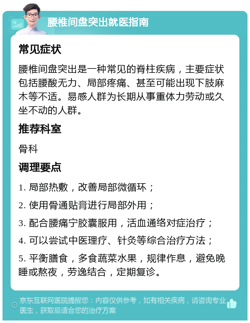 腰椎间盘突出就医指南 常见症状 腰椎间盘突出是一种常见的脊柱疾病，主要症状包括腰酸无力、局部疼痛、甚至可能出现下肢麻木等不适。易感人群为长期从事重体力劳动或久坐不动的人群。 推荐科室 骨科 调理要点 1. 局部热敷，改善局部微循环； 2. 使用骨通贴膏进行局部外用； 3. 配合腰痛宁胶囊服用，活血通络对症治疗； 4. 可以尝试中医理疗、针灸等综合治疗方法； 5. 平衡膳食，多食蔬菜水果，规律作息，避免晚睡或熬夜，劳逸结合，定期复诊。