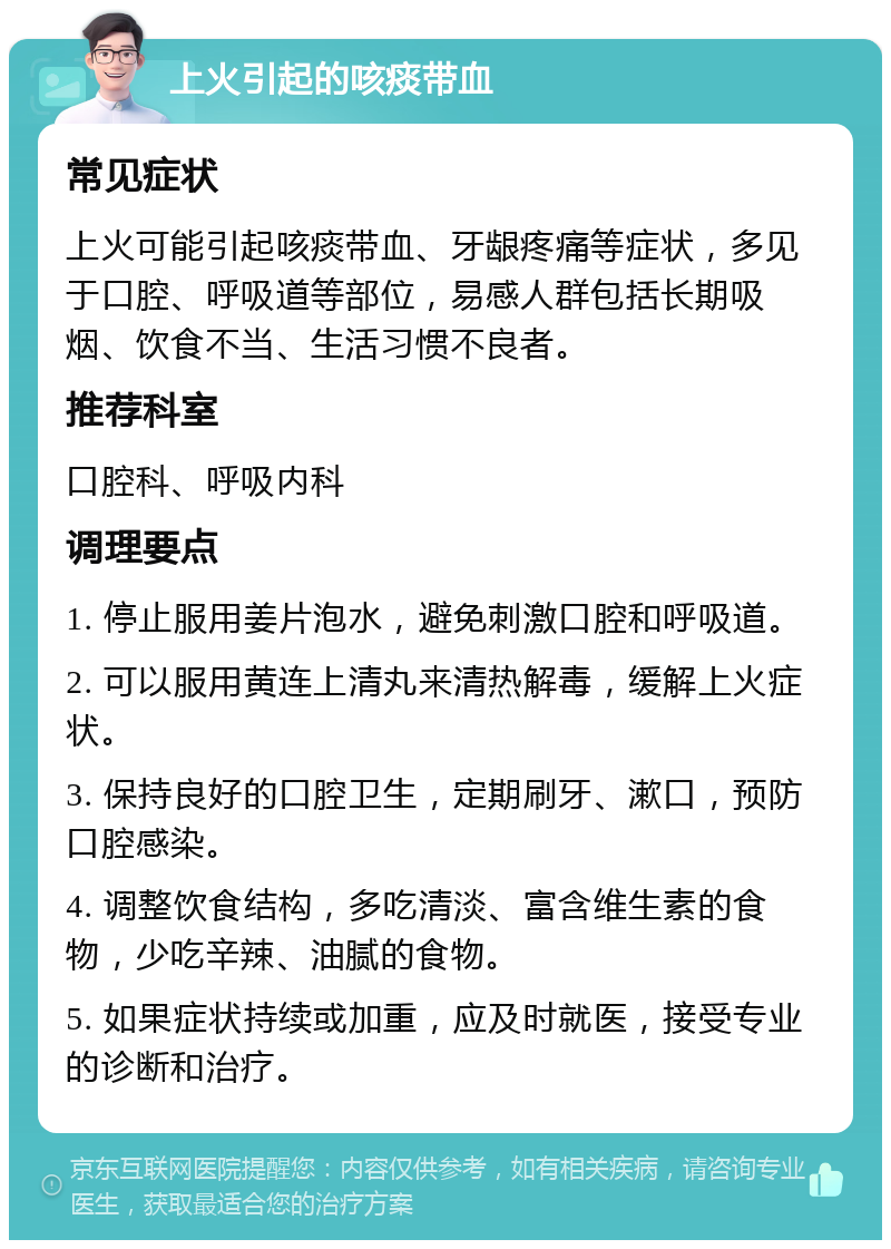 上火引起的咳痰带血 常见症状 上火可能引起咳痰带血、牙龈疼痛等症状，多见于口腔、呼吸道等部位，易感人群包括长期吸烟、饮食不当、生活习惯不良者。 推荐科室 口腔科、呼吸内科 调理要点 1. 停止服用姜片泡水，避免刺激口腔和呼吸道。 2. 可以服用黄连上清丸来清热解毒，缓解上火症状。 3. 保持良好的口腔卫生，定期刷牙、漱口，预防口腔感染。 4. 调整饮食结构，多吃清淡、富含维生素的食物，少吃辛辣、油腻的食物。 5. 如果症状持续或加重，应及时就医，接受专业的诊断和治疗。