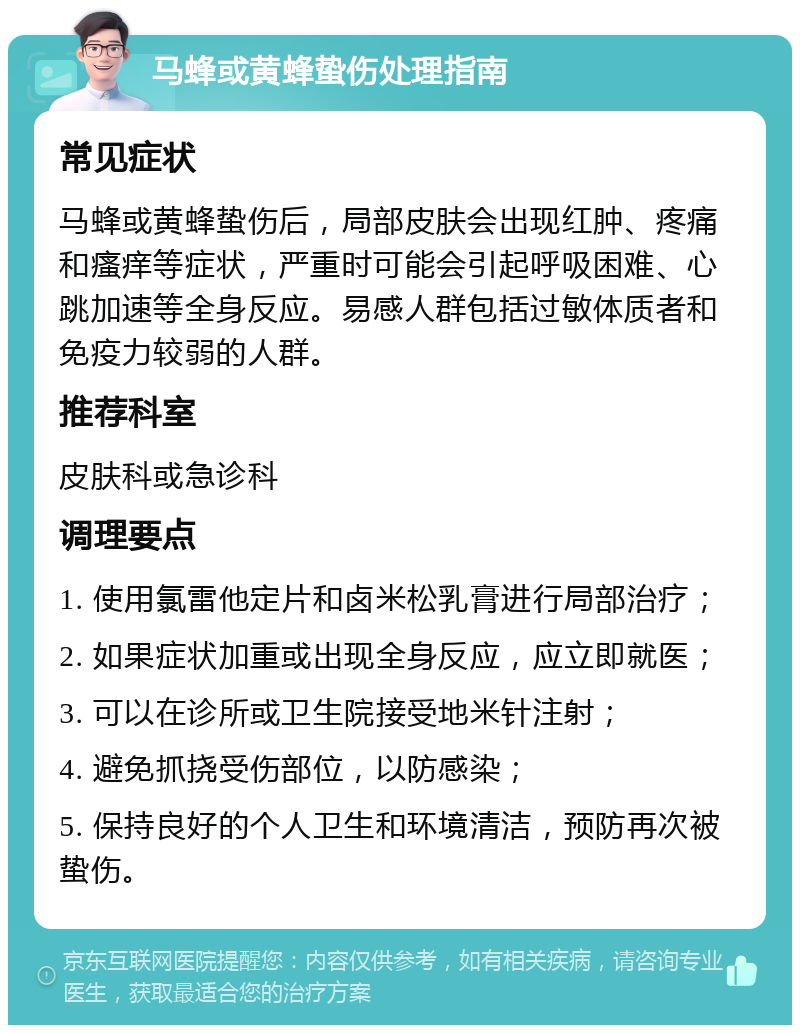 马蜂或黄蜂蛰伤处理指南 常见症状 马蜂或黄蜂蛰伤后，局部皮肤会出现红肿、疼痛和瘙痒等症状，严重时可能会引起呼吸困难、心跳加速等全身反应。易感人群包括过敏体质者和免疫力较弱的人群。 推荐科室 皮肤科或急诊科 调理要点 1. 使用氯雷他定片和卤米松乳膏进行局部治疗； 2. 如果症状加重或出现全身反应，应立即就医； 3. 可以在诊所或卫生院接受地米针注射； 4. 避免抓挠受伤部位，以防感染； 5. 保持良好的个人卫生和环境清洁，预防再次被蛰伤。