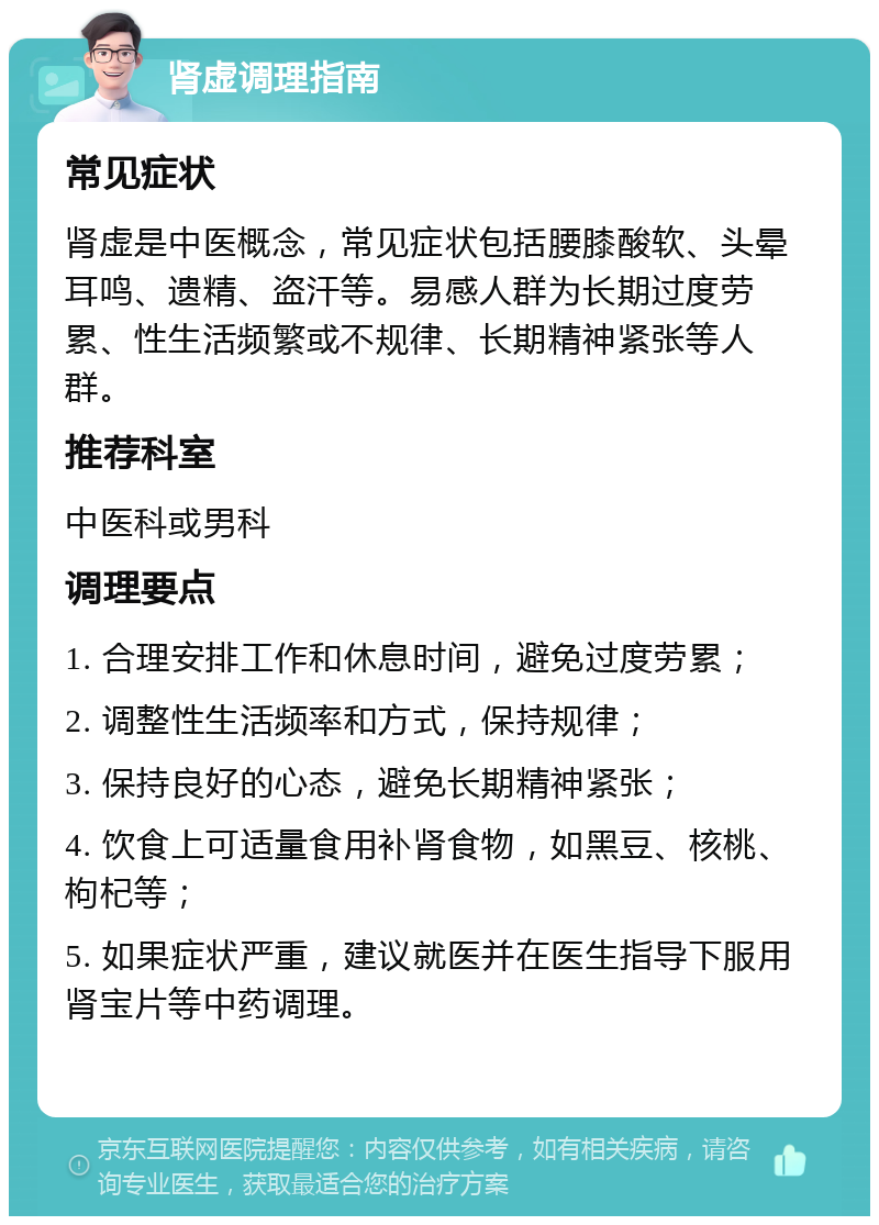 肾虚调理指南 常见症状 肾虚是中医概念，常见症状包括腰膝酸软、头晕耳鸣、遗精、盗汗等。易感人群为长期过度劳累、性生活频繁或不规律、长期精神紧张等人群。 推荐科室 中医科或男科 调理要点 1. 合理安排工作和休息时间，避免过度劳累； 2. 调整性生活频率和方式，保持规律； 3. 保持良好的心态，避免长期精神紧张； 4. 饮食上可适量食用补肾食物，如黑豆、核桃、枸杞等； 5. 如果症状严重，建议就医并在医生指导下服用肾宝片等中药调理。