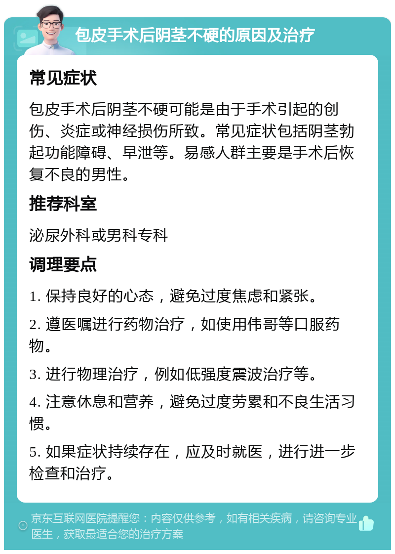 包皮手术后阴茎不硬的原因及治疗 常见症状 包皮手术后阴茎不硬可能是由于手术引起的创伤、炎症或神经损伤所致。常见症状包括阴茎勃起功能障碍、早泄等。易感人群主要是手术后恢复不良的男性。 推荐科室 泌尿外科或男科专科 调理要点 1. 保持良好的心态，避免过度焦虑和紧张。 2. 遵医嘱进行药物治疗，如使用伟哥等口服药物。 3. 进行物理治疗，例如低强度震波治疗等。 4. 注意休息和营养，避免过度劳累和不良生活习惯。 5. 如果症状持续存在，应及时就医，进行进一步检查和治疗。