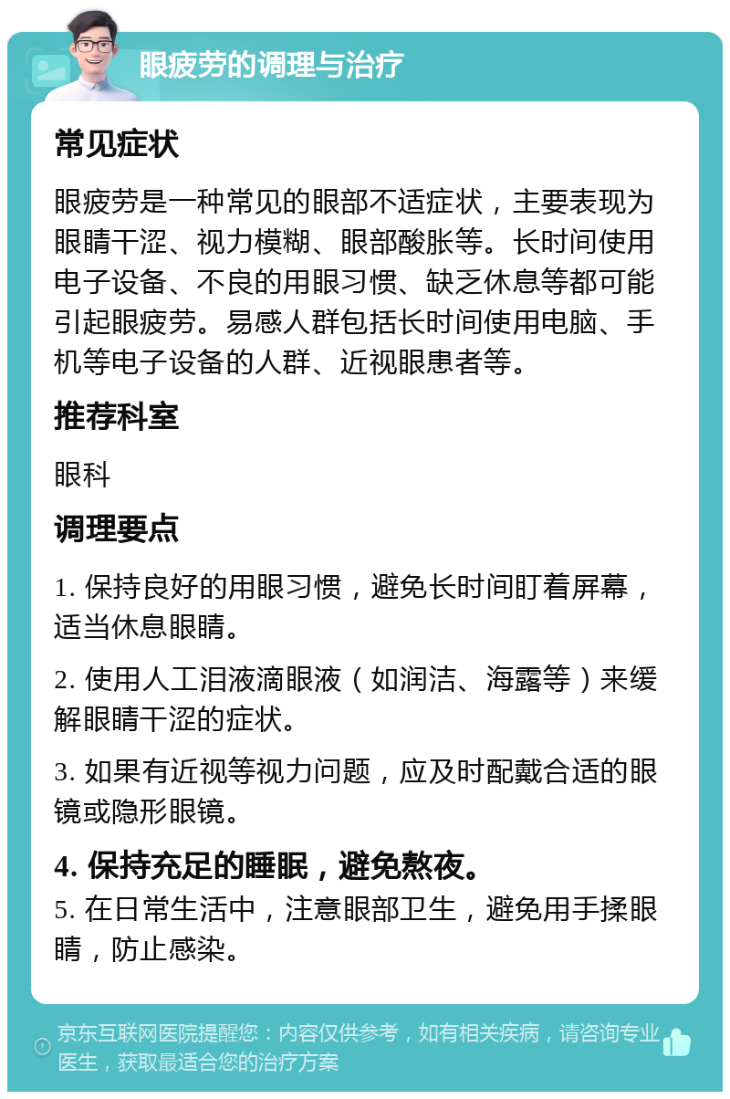 眼疲劳的调理与治疗 常见症状 眼疲劳是一种常见的眼部不适症状，主要表现为眼睛干涩、视力模糊、眼部酸胀等。长时间使用电子设备、不良的用眼习惯、缺乏休息等都可能引起眼疲劳。易感人群包括长时间使用电脑、手机等电子设备的人群、近视眼患者等。 推荐科室 眼科 调理要点 1. 保持良好的用眼习惯，避免长时间盯着屏幕，适当休息眼睛。 2. 使用人工泪液滴眼液（如润洁、海露等）来缓解眼睛干涩的症状。 3. 如果有近视等视力问题，应及时配戴合适的眼镜或隐形眼镜。 4. 保持充足的睡眠，避免熬夜。 5. 在日常生活中，注意眼部卫生，避免用手揉眼睛，防止感染。