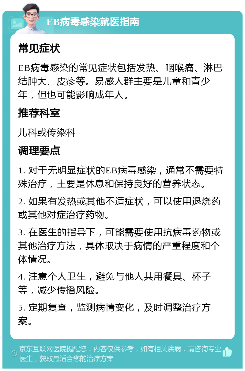 EB病毒感染就医指南 常见症状 EB病毒感染的常见症状包括发热、咽喉痛、淋巴结肿大、皮疹等。易感人群主要是儿童和青少年，但也可能影响成年人。 推荐科室 儿科或传染科 调理要点 1. 对于无明显症状的EB病毒感染，通常不需要特殊治疗，主要是休息和保持良好的营养状态。 2. 如果有发热或其他不适症状，可以使用退烧药或其他对症治疗药物。 3. 在医生的指导下，可能需要使用抗病毒药物或其他治疗方法，具体取决于病情的严重程度和个体情况。 4. 注意个人卫生，避免与他人共用餐具、杯子等，减少传播风险。 5. 定期复查，监测病情变化，及时调整治疗方案。