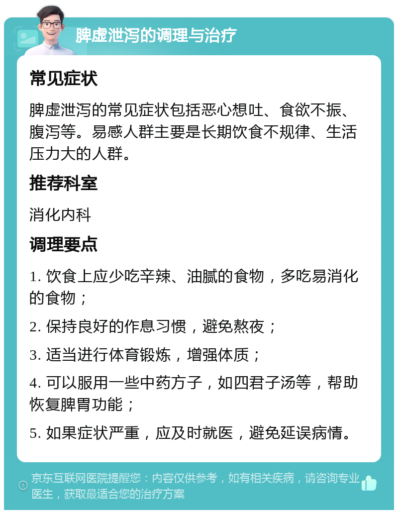 脾虚泄泻的调理与治疗 常见症状 脾虚泄泻的常见症状包括恶心想吐、食欲不振、腹泻等。易感人群主要是长期饮食不规律、生活压力大的人群。 推荐科室 消化内科 调理要点 1. 饮食上应少吃辛辣、油腻的食物，多吃易消化的食物； 2. 保持良好的作息习惯，避免熬夜； 3. 适当进行体育锻炼，增强体质； 4. 可以服用一些中药方子，如四君子汤等，帮助恢复脾胃功能； 5. 如果症状严重，应及时就医，避免延误病情。