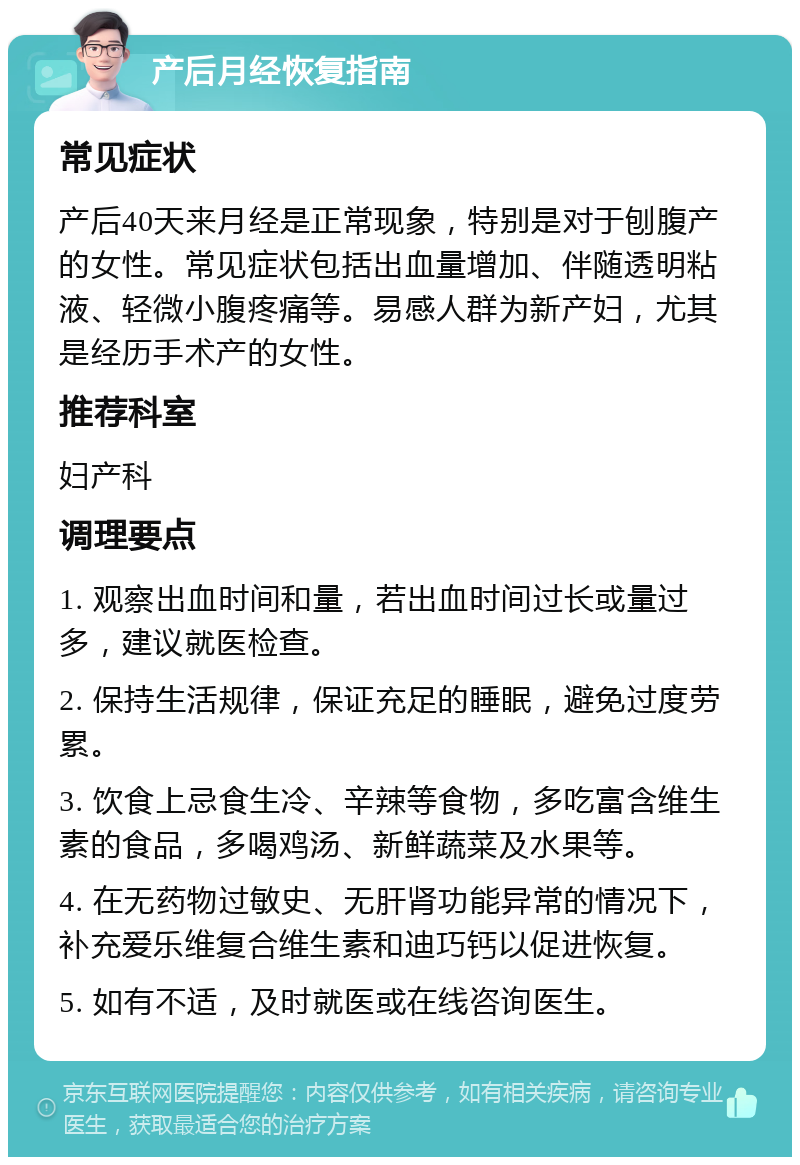 产后月经恢复指南 常见症状 产后40天来月经是正常现象，特别是对于刨腹产的女性。常见症状包括出血量增加、伴随透明粘液、轻微小腹疼痛等。易感人群为新产妇，尤其是经历手术产的女性。 推荐科室 妇产科 调理要点 1. 观察出血时间和量，若出血时间过长或量过多，建议就医检查。 2. 保持生活规律，保证充足的睡眠，避免过度劳累。 3. 饮食上忌食生冷、辛辣等食物，多吃富含维生素的食品，多喝鸡汤、新鲜蔬菜及水果等。 4. 在无药物过敏史、无肝肾功能异常的情况下，补充爱乐维复合维生素和迪巧钙以促进恢复。 5. 如有不适，及时就医或在线咨询医生。