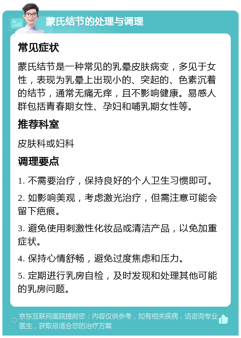 蒙氏结节的处理与调理 常见症状 蒙氏结节是一种常见的乳晕皮肤病变，多见于女性，表现为乳晕上出现小的、突起的、色素沉着的结节，通常无痛无痒，且不影响健康。易感人群包括青春期女性、孕妇和哺乳期女性等。 推荐科室 皮肤科或妇科 调理要点 1. 不需要治疗，保持良好的个人卫生习惯即可。 2. 如影响美观，考虑激光治疗，但需注意可能会留下疤痕。 3. 避免使用刺激性化妆品或清洁产品，以免加重症状。 4. 保持心情舒畅，避免过度焦虑和压力。 5. 定期进行乳房自检，及时发现和处理其他可能的乳房问题。