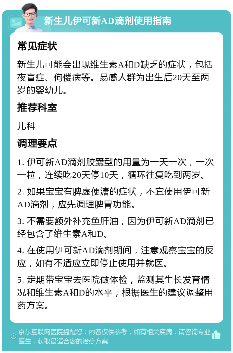 新生儿伊可新AD滴剂使用指南 常见症状 新生儿可能会出现维生素A和D缺乏的症状，包括夜盲症、佝偻病等。易感人群为出生后20天至两岁的婴幼儿。 推荐科室 儿科 调理要点 1. 伊可新AD滴剂胶囊型的用量为一天一次，一次一粒，连续吃20天停10天，循环往复吃到两岁。 2. 如果宝宝有脾虚便溏的症状，不宜使用伊可新AD滴剂，应先调理脾胃功能。 3. 不需要额外补充鱼肝油，因为伊可新AD滴剂已经包含了维生素A和D。 4. 在使用伊可新AD滴剂期间，注意观察宝宝的反应，如有不适应立即停止使用并就医。 5. 定期带宝宝去医院做体检，监测其生长发育情况和维生素A和D的水平，根据医生的建议调整用药方案。