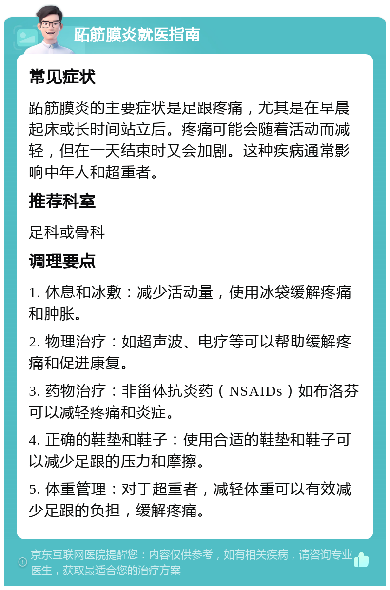 跖筋膜炎就医指南 常见症状 跖筋膜炎的主要症状是足跟疼痛，尤其是在早晨起床或长时间站立后。疼痛可能会随着活动而减轻，但在一天结束时又会加剧。这种疾病通常影响中年人和超重者。 推荐科室 足科或骨科 调理要点 1. 休息和冰敷：减少活动量，使用冰袋缓解疼痛和肿胀。 2. 物理治疗：如超声波、电疗等可以帮助缓解疼痛和促进康复。 3. 药物治疗：非甾体抗炎药（NSAIDs）如布洛芬可以减轻疼痛和炎症。 4. 正确的鞋垫和鞋子：使用合适的鞋垫和鞋子可以减少足跟的压力和摩擦。 5. 体重管理：对于超重者，减轻体重可以有效减少足跟的负担，缓解疼痛。