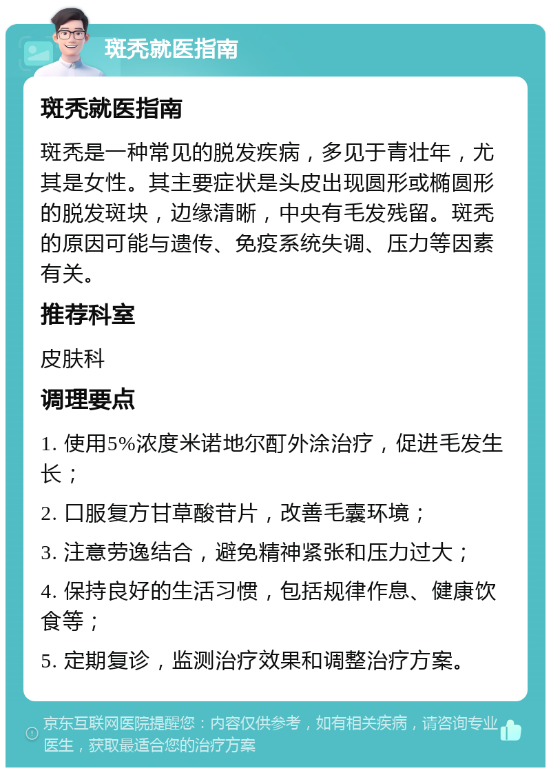 斑秃就医指南 斑秃就医指南 斑秃是一种常见的脱发疾病，多见于青壮年，尤其是女性。其主要症状是头皮出现圆形或椭圆形的脱发斑块，边缘清晰，中央有毛发残留。斑秃的原因可能与遗传、免疫系统失调、压力等因素有关。 推荐科室 皮肤科 调理要点 1. 使用5%浓度米诺地尔酊外涂治疗，促进毛发生长； 2. 口服复方甘草酸苷片，改善毛囊环境； 3. 注意劳逸结合，避免精神紧张和压力过大； 4. 保持良好的生活习惯，包括规律作息、健康饮食等； 5. 定期复诊，监测治疗效果和调整治疗方案。