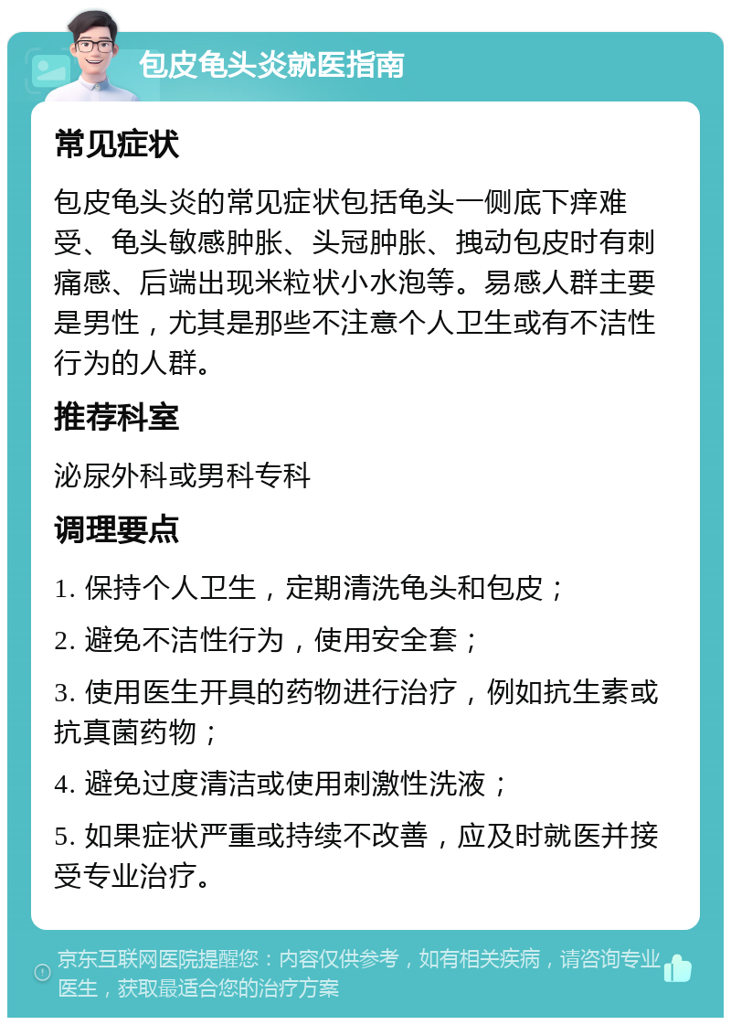 包皮龟头炎就医指南 常见症状 包皮龟头炎的常见症状包括龟头一侧底下痒难受、龟头敏感肿胀、头冠肿胀、拽动包皮时有刺痛感、后端出现米粒状小水泡等。易感人群主要是男性，尤其是那些不注意个人卫生或有不洁性行为的人群。 推荐科室 泌尿外科或男科专科 调理要点 1. 保持个人卫生，定期清洗龟头和包皮； 2. 避免不洁性行为，使用安全套； 3. 使用医生开具的药物进行治疗，例如抗生素或抗真菌药物； 4. 避免过度清洁或使用刺激性洗液； 5. 如果症状严重或持续不改善，应及时就医并接受专业治疗。