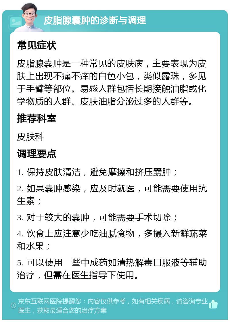 皮脂腺囊肿的诊断与调理 常见症状 皮脂腺囊肿是一种常见的皮肤病，主要表现为皮肤上出现不痛不痒的白色小包，类似露珠，多见于手臂等部位。易感人群包括长期接触油脂或化学物质的人群、皮肤油脂分泌过多的人群等。 推荐科室 皮肤科 调理要点 1. 保持皮肤清洁，避免摩擦和挤压囊肿； 2. 如果囊肿感染，应及时就医，可能需要使用抗生素； 3. 对于较大的囊肿，可能需要手术切除； 4. 饮食上应注意少吃油腻食物，多摄入新鲜蔬菜和水果； 5. 可以使用一些中成药如清热解毒口服液等辅助治疗，但需在医生指导下使用。