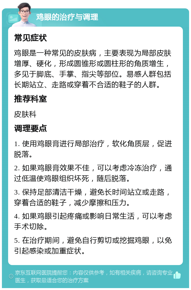 鸡眼的治疗与调理 常见症状 鸡眼是一种常见的皮肤病，主要表现为局部皮肤增厚、硬化，形成圆锥形或圆柱形的角质增生，多见于脚底、手掌、指尖等部位。易感人群包括长期站立、走路或穿着不合适的鞋子的人群。 推荐科室 皮肤科 调理要点 1. 使用鸡眼膏进行局部治疗，软化角质层，促进脱落。 2. 如果鸡眼膏效果不佳，可以考虑冷冻治疗，通过低温使鸡眼组织坏死，随后脱落。 3. 保持足部清洁干燥，避免长时间站立或走路，穿着合适的鞋子，减少摩擦和压力。 4. 如果鸡眼引起疼痛或影响日常生活，可以考虑手术切除。 5. 在治疗期间，避免自行剪切或挖掘鸡眼，以免引起感染或加重症状。