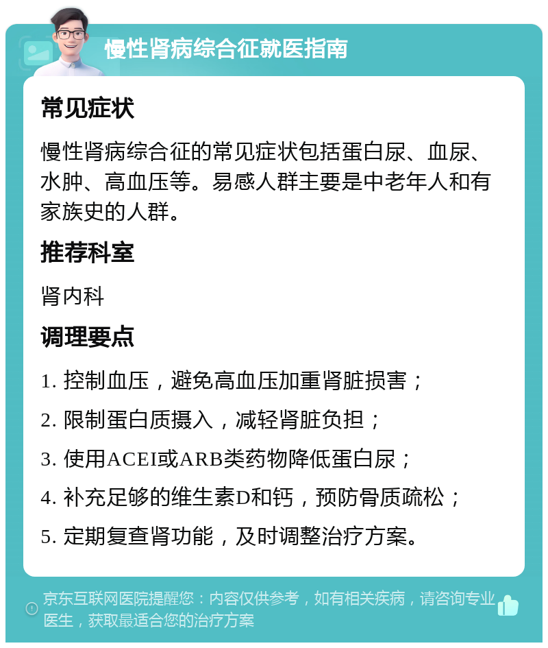 慢性肾病综合征就医指南 常见症状 慢性肾病综合征的常见症状包括蛋白尿、血尿、水肿、高血压等。易感人群主要是中老年人和有家族史的人群。 推荐科室 肾内科 调理要点 1. 控制血压，避免高血压加重肾脏损害； 2. 限制蛋白质摄入，减轻肾脏负担； 3. 使用ACEI或ARB类药物降低蛋白尿； 4. 补充足够的维生素D和钙，预防骨质疏松； 5. 定期复查肾功能，及时调整治疗方案。