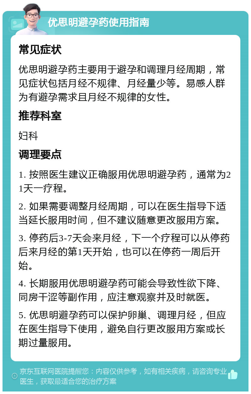 优思明避孕药使用指南 常见症状 优思明避孕药主要用于避孕和调理月经周期，常见症状包括月经不规律、月经量少等。易感人群为有避孕需求且月经不规律的女性。 推荐科室 妇科 调理要点 1. 按照医生建议正确服用优思明避孕药，通常为21天一疗程。 2. 如果需要调整月经周期，可以在医生指导下适当延长服用时间，但不建议随意更改服用方案。 3. 停药后3-7天会来月经，下一个疗程可以从停药后来月经的第1天开始，也可以在停药一周后开始。 4. 长期服用优思明避孕药可能会导致性欲下降、同房干涩等副作用，应注意观察并及时就医。 5. 优思明避孕药可以保护卵巢、调理月经，但应在医生指导下使用，避免自行更改服用方案或长期过量服用。