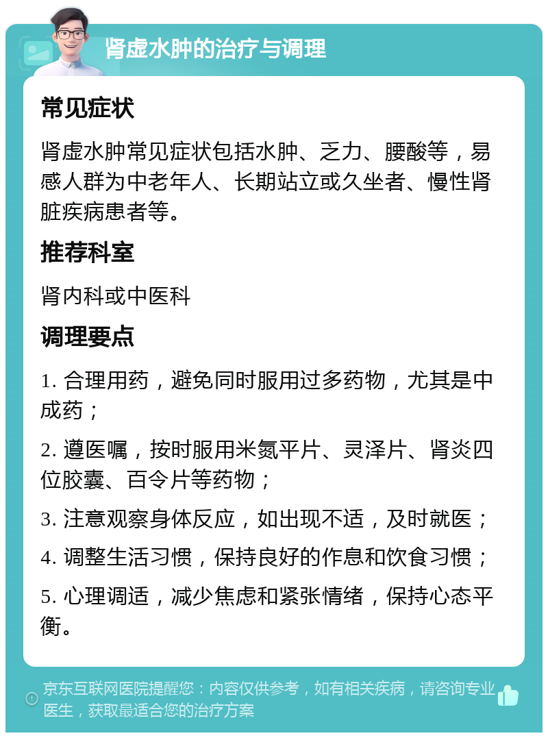 肾虚水肿的治疗与调理 常见症状 肾虚水肿常见症状包括水肿、乏力、腰酸等，易感人群为中老年人、长期站立或久坐者、慢性肾脏疾病患者等。 推荐科室 肾内科或中医科 调理要点 1. 合理用药，避免同时服用过多药物，尤其是中成药； 2. 遵医嘱，按时服用米氮平片、灵泽片、肾炎四位胶囊、百令片等药物； 3. 注意观察身体反应，如出现不适，及时就医； 4. 调整生活习惯，保持良好的作息和饮食习惯； 5. 心理调适，减少焦虑和紧张情绪，保持心态平衡。