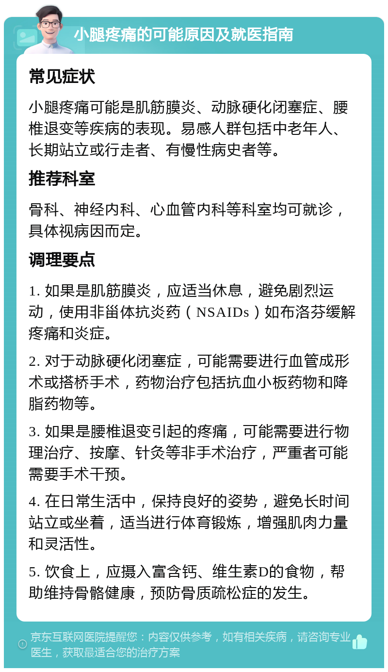 小腿疼痛的可能原因及就医指南 常见症状 小腿疼痛可能是肌筋膜炎、动脉硬化闭塞症、腰椎退变等疾病的表现。易感人群包括中老年人、长期站立或行走者、有慢性病史者等。 推荐科室 骨科、神经内科、心血管内科等科室均可就诊，具体视病因而定。 调理要点 1. 如果是肌筋膜炎，应适当休息，避免剧烈运动，使用非甾体抗炎药（NSAIDs）如布洛芬缓解疼痛和炎症。 2. 对于动脉硬化闭塞症，可能需要进行血管成形术或搭桥手术，药物治疗包括抗血小板药物和降脂药物等。 3. 如果是腰椎退变引起的疼痛，可能需要进行物理治疗、按摩、针灸等非手术治疗，严重者可能需要手术干预。 4. 在日常生活中，保持良好的姿势，避免长时间站立或坐着，适当进行体育锻炼，增强肌肉力量和灵活性。 5. 饮食上，应摄入富含钙、维生素D的食物，帮助维持骨骼健康，预防骨质疏松症的发生。