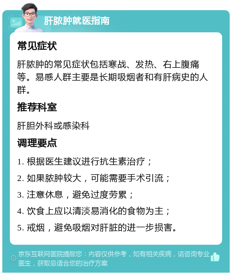 肝脓肿就医指南 常见症状 肝脓肿的常见症状包括寒战、发热、右上腹痛等。易感人群主要是长期吸烟者和有肝病史的人群。 推荐科室 肝胆外科或感染科 调理要点 1. 根据医生建议进行抗生素治疗； 2. 如果脓肿较大，可能需要手术引流； 3. 注意休息，避免过度劳累； 4. 饮食上应以清淡易消化的食物为主； 5. 戒烟，避免吸烟对肝脏的进一步损害。