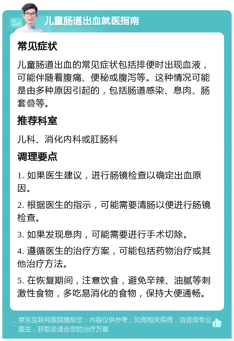 儿童肠道出血就医指南 常见症状 儿童肠道出血的常见症状包括排便时出现血液，可能伴随着腹痛、便秘或腹泻等。这种情况可能是由多种原因引起的，包括肠道感染、息肉、肠套叠等。 推荐科室 儿科、消化内科或肛肠科 调理要点 1. 如果医生建议，进行肠镜检查以确定出血原因。 2. 根据医生的指示，可能需要清肠以便进行肠镜检查。 3. 如果发现息肉，可能需要进行手术切除。 4. 遵循医生的治疗方案，可能包括药物治疗或其他治疗方法。 5. 在恢复期间，注意饮食，避免辛辣、油腻等刺激性食物，多吃易消化的食物，保持大便通畅。