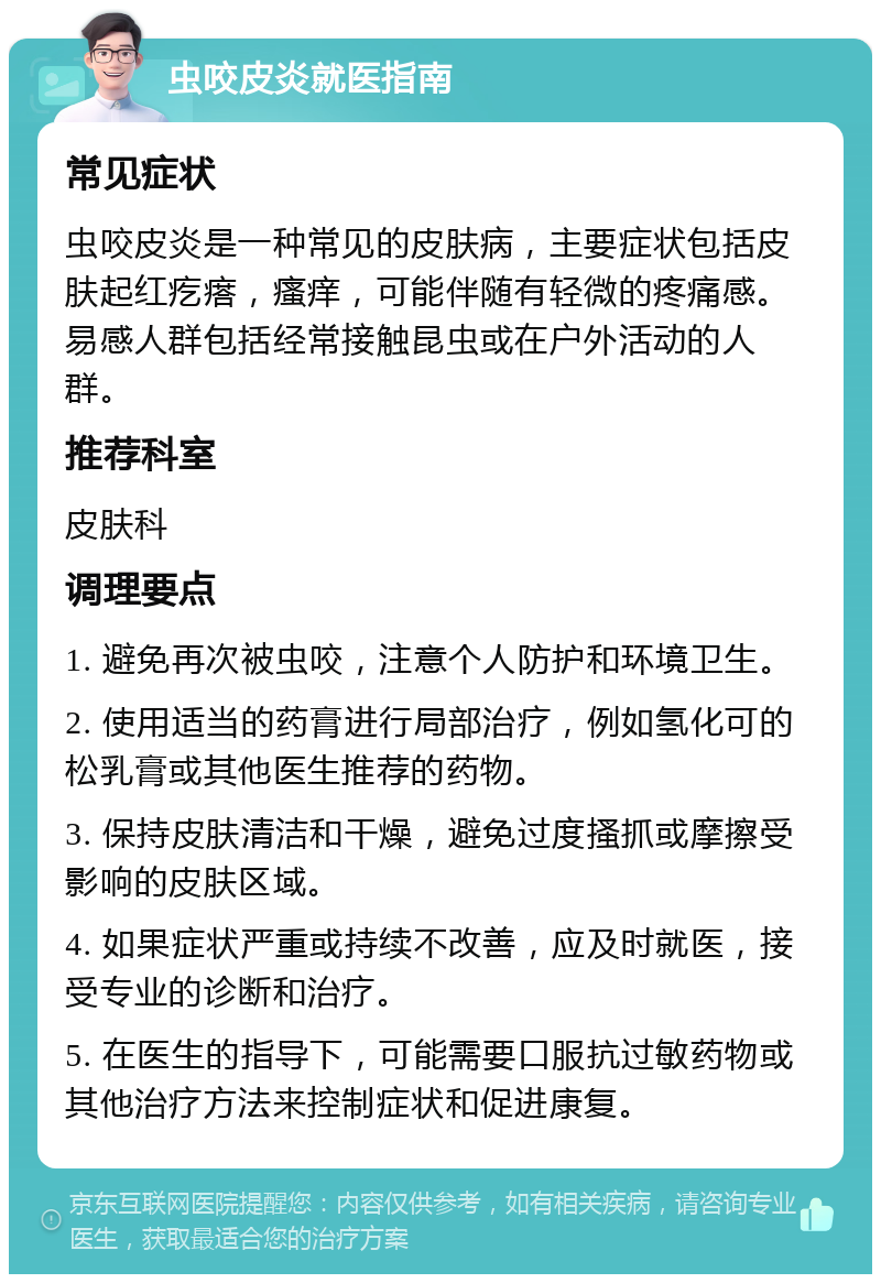 虫咬皮炎就医指南 常见症状 虫咬皮炎是一种常见的皮肤病，主要症状包括皮肤起红疙瘩，瘙痒，可能伴随有轻微的疼痛感。易感人群包括经常接触昆虫或在户外活动的人群。 推荐科室 皮肤科 调理要点 1. 避免再次被虫咬，注意个人防护和环境卫生。 2. 使用适当的药膏进行局部治疗，例如氢化可的松乳膏或其他医生推荐的药物。 3. 保持皮肤清洁和干燥，避免过度搔抓或摩擦受影响的皮肤区域。 4. 如果症状严重或持续不改善，应及时就医，接受专业的诊断和治疗。 5. 在医生的指导下，可能需要口服抗过敏药物或其他治疗方法来控制症状和促进康复。