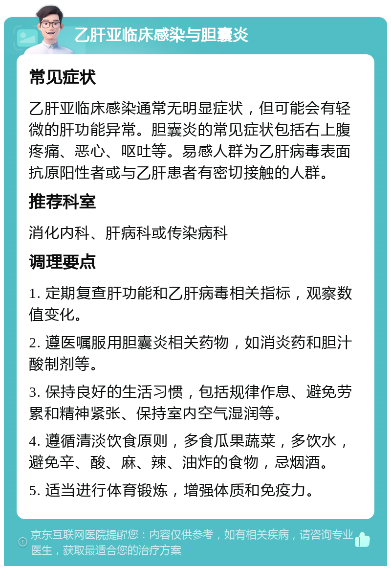 乙肝亚临床感染与胆囊炎 常见症状 乙肝亚临床感染通常无明显症状，但可能会有轻微的肝功能异常。胆囊炎的常见症状包括右上腹疼痛、恶心、呕吐等。易感人群为乙肝病毒表面抗原阳性者或与乙肝患者有密切接触的人群。 推荐科室 消化内科、肝病科或传染病科 调理要点 1. 定期复查肝功能和乙肝病毒相关指标，观察数值变化。 2. 遵医嘱服用胆囊炎相关药物，如消炎药和胆汁酸制剂等。 3. 保持良好的生活习惯，包括规律作息、避免劳累和精神紧张、保持室内空气湿润等。 4. 遵循清淡饮食原则，多食瓜果蔬菜，多饮水，避免辛、酸、麻、辣、油炸的食物，忌烟酒。 5. 适当进行体育锻炼，增强体质和免疫力。