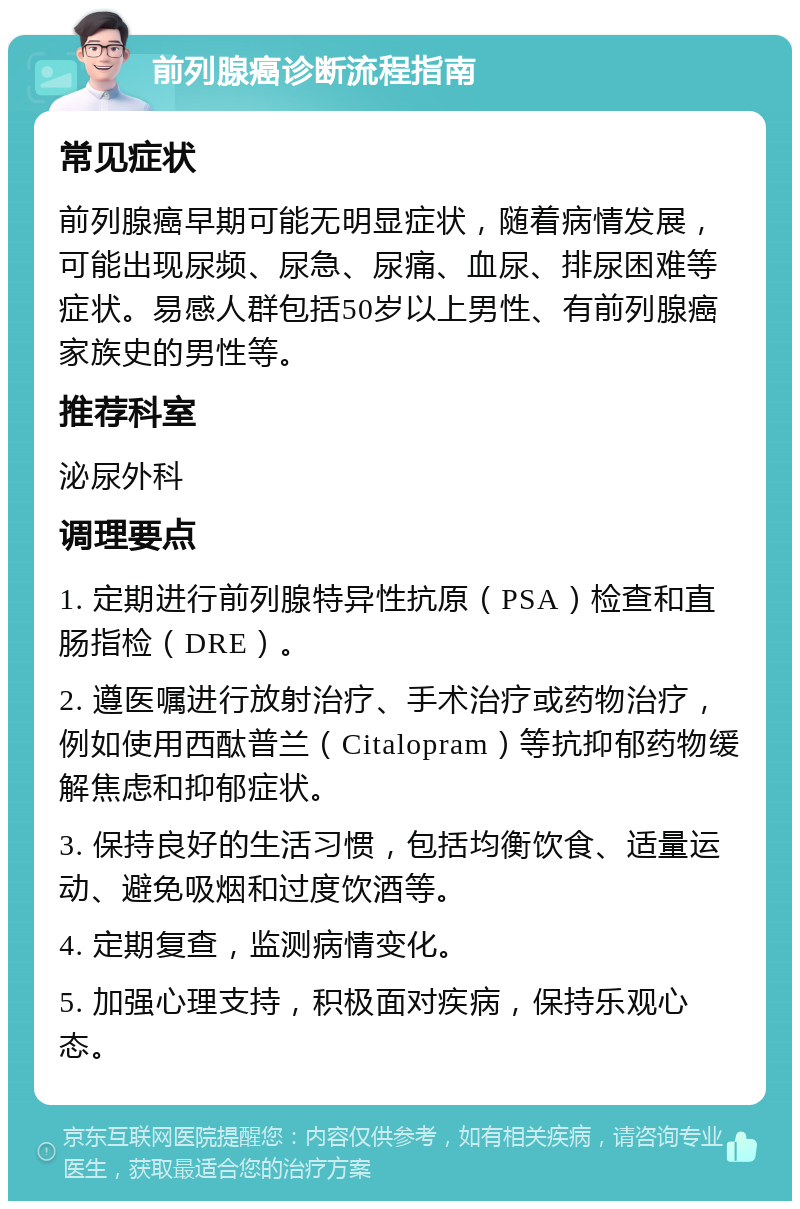 前列腺癌诊断流程指南 常见症状 前列腺癌早期可能无明显症状，随着病情发展，可能出现尿频、尿急、尿痛、血尿、排尿困难等症状。易感人群包括50岁以上男性、有前列腺癌家族史的男性等。 推荐科室 泌尿外科 调理要点 1. 定期进行前列腺特异性抗原（PSA）检查和直肠指检（DRE）。 2. 遵医嘱进行放射治疗、手术治疗或药物治疗，例如使用西酞普兰（Citalopram）等抗抑郁药物缓解焦虑和抑郁症状。 3. 保持良好的生活习惯，包括均衡饮食、适量运动、避免吸烟和过度饮酒等。 4. 定期复查，监测病情变化。 5. 加强心理支持，积极面对疾病，保持乐观心态。