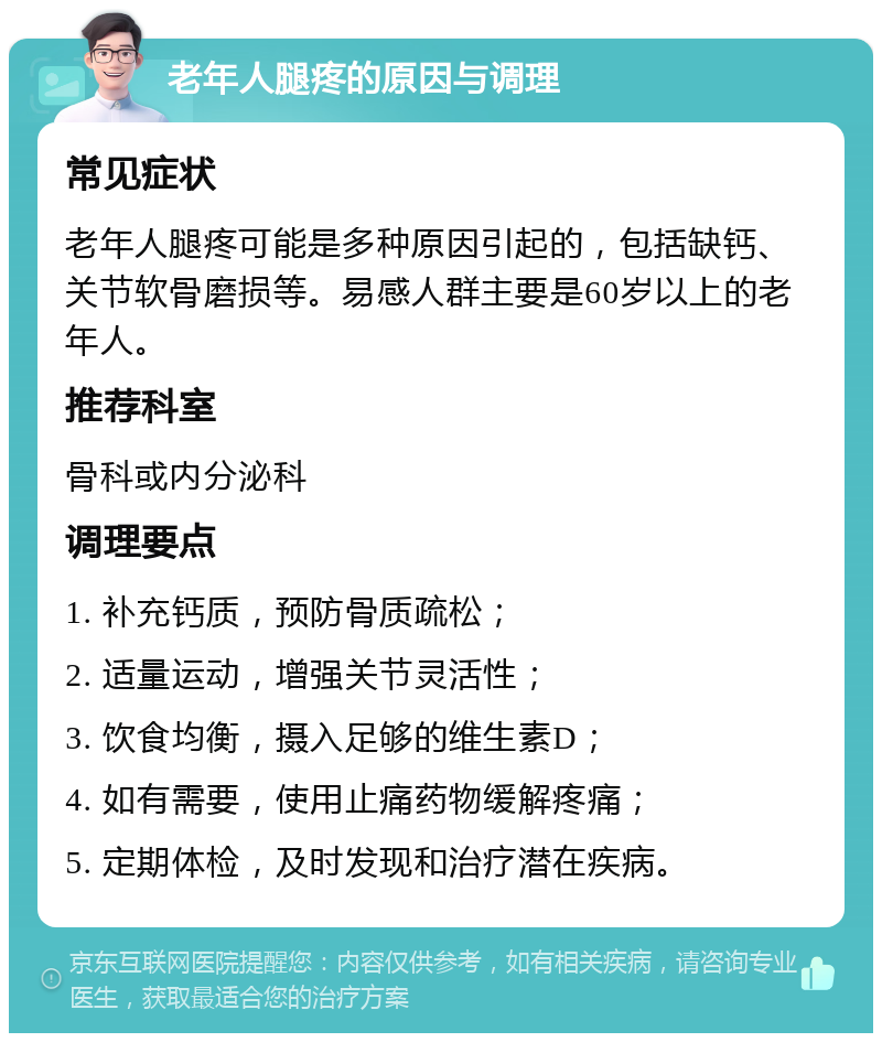 老年人腿疼的原因与调理 常见症状 老年人腿疼可能是多种原因引起的，包括缺钙、关节软骨磨损等。易感人群主要是60岁以上的老年人。 推荐科室 骨科或内分泌科 调理要点 1. 补充钙质，预防骨质疏松； 2. 适量运动，增强关节灵活性； 3. 饮食均衡，摄入足够的维生素D； 4. 如有需要，使用止痛药物缓解疼痛； 5. 定期体检，及时发现和治疗潜在疾病。